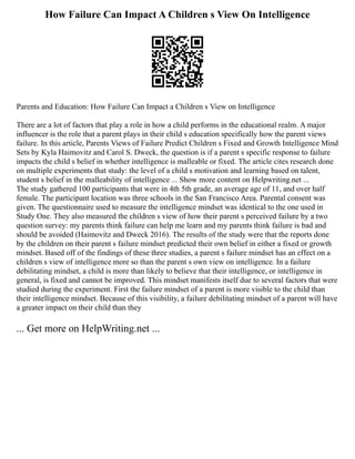 How Failure Can Impact A Children s View On Intelligence
Parents and Education: How Failure Can Impact a Children s View on Intelligence
There are a lot of factors that play a role in how a child performs in the educational realm. A major
influencer is the role that a parent plays in their child s education specifically how the parent views
failure. In this article, Parents Views of Failure Predict Children s Fixed and Growth Intelligence Mind
Sets by Kyla Haimovitz and Carol S. Dweck, the question is if a parent s specific response to failure
impacts the child s belief in whether intelligence is malleable or fixed. The article cites research done
on multiple experiments that study: the level of a child s motivation and learning based on talent,
student s belief in the malleability of intelligence ... Show more content on Helpwriting.net ...
The study gathered 100 participants that were in 4th 5th grade, an average age of 11, and over half
female. The participant location was three schools in the San Francisco Area. Parental consent was
given. The questionnaire used to measure the intelligence mindset was identical to the one used in
Study One. They also measured the children s view of how their parent s perceived failure by a two
question survey: my parents think failure can help me learn and my parents think failure is bad and
should be avoided (Haimovitz and Dweck 2016). The results of the study were that the reports done
by the children on their parent s failure mindset predicted their own belief in either a fixed or growth
mindset. Based off of the findings of these three studies, a parent s failure mindset has an effect on a
children s view of intelligence more so than the parent s own view on intelligence. In a failure
debilitating mindset, a child is more than likely to believe that their intelligence, or intelligence in
general, is fixed and cannot be improved. This mindset manifests itself due to several factors that were
studied during the experiment. First the failure mindset of a parent is more visible to the child than
their intelligence mindset. Because of this visibility, a failure debilitating mindset of a parent will have
a greater impact on their child than they
... Get more on HelpWriting.net ...
 