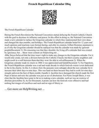 French Republican Calendar Dbq
The French Republican Calendar
During the French Revolution the National Convention started defacing the French Catholic Church
with the goal to decrease its influence and power. In this effort in doing so, the National Convention
made a new calendar to replace the Gregorian calendar in which they implemented their own ideas
and changed the days,months, and holidays. The French Republican calendar lasted for 12 years and
much opinions and reactions were formed during, and after its creation. Gilbert Rommes argument to
as of why the Gregorian calendar should be replaced was that the calendar was made by ignorant
people(Document 1). His reasoning was that they shouldn t be living off a calendar that was created
by ignorance, but ... Show more content on Helpwriting.net ...
Abbe Sieyes believed that the time wasn t right to make any changes to the Gregorian calendar. For it
would only create, not only a division between the Catholic Church, but their country neighbors and
might result in a wall between them that they won t be able to solve(Document 2). When the
Gregorian calendar made its return in 1806 it was appreciated and hated(Document 7). For Napoleon,
the French Republican calendar was a sad and weak decade in which festivals weren t even dedicated
to the to the charity. In Doc 4, it shows how the peasants were unhappy about the new calendar for it
increase their labor days to nine days. This was hard on them because they had to work for nine days
straight and even the best of them couldn t handle it. Jacobins have damaged the church made the first
Pope of deism and now the calendar was just an act of absolutism. For Pierre Joseph Denis, it was
clear that the Jacobins have gone to far as to making a new calendar, such act was an exercise of
absolute power(Doc 5). As for Document, it points out how the festivals were offensive and had
nothing but images of crucifixes and such and no sign of liberty or
... Get more on HelpWriting.net ...
 