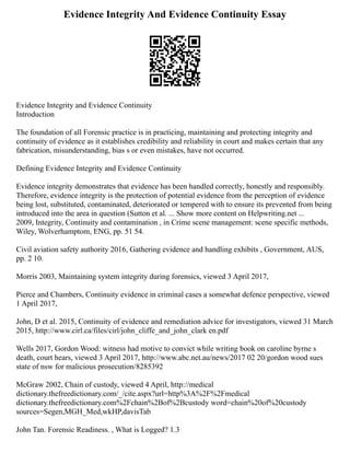 Evidence Integrity And Evidence Continuity Essay
Evidence Integrity and Evidence Continuity
Introduction
The foundation of all Forensic practice is in practicing, maintaining and protecting integrity and
continuity of evidence as it establishes credibility and reliability in court and makes certain that any
fabrication, misunderstanding, bias s or even mistakes, have not occurred.
Defining Evidence Integrity and Evidence Continuity
Evidence integrity demonstrates that evidence has been handled correctly, honestly and responsibly.
Therefore, evidence integrity is the protection of potential evidence from the perception of evidence
being lost, substituted, contaminated, deteriorated or tempered with to ensure its prevented from being
introduced into the area in question (Sutton et al. ... Show more content on Helpwriting.net ...
2009, Integrity, Continuity and contamination , in Crime scene management: scene specific methods,
Wiley, Wolverhamptom, ENG, pp. 51 54.
Civil aviation safety authority 2016, Gathering evidence and handling exhibits , Government, AUS,
pp. 2 10.
Morris 2003, Maintaining system integrity during forensics, viewed 3 April 2017,
Pierce and Chambers, Continuity evidence in criminal cases a somewhat defence perspective, viewed
1 April 2017,
John, D et al. 2015, Continuity of evidence and remediation advice for investigators, viewed 31 March
2015, http://www.cirl.ca/files/cirl/john_cliffe_and_john_clark en.pdf
Wells 2017, Gordon Wood: witness had motive to convict while writing book on caroline byrne s
death, court hears, viewed 3 April 2017, http://www.abc.net.au/news/2017 02 20/gordon wood sues
state of nsw for malicious prosecution/8285392
McGraw 2002, Chain of custody, viewed 4 April, http://medical
dictionary.thefreedictionary.com/_/cite.aspx?url=http%3A%2F%2Fmedical
dictionary.thefreedictionary.com%2Fchain%2Bof%2Bcustody word=chain%20of%20custody
sources=Segen,MGH_Med,wkHP,davisTab
John Tan. Forensic Readiness. , What is Logged? 1.3
 