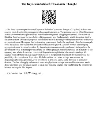The Keynesian School Of Economic Thought
1) List three key concepts from the Keynesian School of economic thought: (25 points) At least one
concept must describe the management of aggregate demand. a. The primary concept of the Keynesian
School of economic thought revolved around the management of aggregate demand. The author of
this idea, John Maynard Keynes, believed the economy was fundamentally unable to sustain itself at
full employment. One of his proposed solutions to this was for the government to intervene to increase
aggregate demand. He argued that by investing government funds, the amplitude of the business cycle
could be reduced and would stabilize continued economic growth. Another method of managing
aggregate demand involved taxation. By lowering the taxes on certain goods and raising others, the
government could influence public demand for certain products to fluctuate based on its benefit to the
economy as a whole. b. Another concept of Keynesian thought is that of excessive savings. Mr.
Keynes believed that if savings occurred in excess of the planned investment it would increase the
possibility of a recession or depression. He believed that excessive savings were caused by
discouraging business prospects, over investment in previous years, and a decrease in consumer
demand. The law of supply and demand states simply that as savings increased interest rates would
drop, until there was no longer reason to save; this plunging interest rate would bring the economy in
balance once again. Mr. Keynes
... Get more on HelpWriting.net ...
 