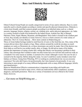 Race And Ethnicity Research Paper
Ethnic/Cultural Group People are usually categorized in terms of race and/or ethnicity. Race is a term
typically used to classify people according to similar and specific physical characteristics. Ethnicity is
a term more broadly used that connects people according to an inherited status such as: a shared
ancestry, language, history, religion, cuisine, art, clothing style, and/or physical appearance, etc. India
is a country located in South Asia bordered by the Indian Ocean, Arabian Sea, Bay of Bengal,
Pakistan, China, Nepal, Bhutan, Myanmar, and Bangladesh. Since India is located in the southern part
of Asia, they racially can identify as Asian; however, Asia as a whole consists of a wide variety of
ethnicities. The U.S. Census Bureau ... Show more content on Helpwriting.net ...
Those of Asian Indian heritage tended to smell heavily of curry or the food they ate. Also, many of the
women did not shave their armpits or legs. Many cultures around the world do not place as much
emphasis on vanity as Westerners do, so these stereotypes can easily be made. One of the doctors was
from India as well but he was neither smelly, dirty, or sloppy. He did advise many of his Indian
patients the importance of eating a better diet, stating that obesity was becoming a problem in their
culture. One stereotype that I tended to make was that Asians have two left feet and could not walk on
a treadmill. For some reason or another, it seemed to be a trend. Although it wasn t the case for all, it
seemed to be the majority. Before doing this study, I m sure I could have easily mistaken some East
Indians as Chinese. Going from Wheeling, WV to working in a multicultural city was an awesome
experience! Not only did I learn a lot professionally, but I also learned a lot personally. It was very
interesting to meet people of so many different backgrounds with so many different languages, beliefs,
and characteristics.
Behavior Modification Effective communication is important in providing safe health care.
Miscommunication can lead to many errors, which can inadvertently affect compliance, accurate
diagnosis, and health promotion. There are a variety of translation services offered in the United
States; however,
... Get more on HelpWriting.net ...
 