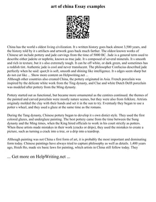art of china Essay examples
China has the world s oldest living civilization. It s written history goes back almost 3,500 years, and
the history told by it s artifacts and artwork goes back much farther. The oldest known works of
Chinese art include pottery and jade carvings from the time of 5000 BC. Jade is a general term used to
describe either jadeite or nephrite, known as true jade. It s composed of several minerals. It s smooth
and rich in texture, but it s also extremely tough. It can be off white, or dark green, and sometimes has
a reddish tint. Authentic jade is cool and never translucent. The philosopher Confucius described jade
perfectly when he said: quot;It is soft, smooth and shining like intelligence. It s edges seem sharp but
do not cut like ... Show more content on Helpwriting.net ...
Although other countries also created China, the pottery originated in Asia. French porcelain was
inspired by the delicate white work from the Ting dynasty, and Clue and white Dutch Delft porcelain
was modeled after pottery from the Ming dynasty.
Pottery started out as functional, but became more ornamental as the centires continued. the themes of
the painted and carved porcelain were mostly nature scenes, but they were also from folklore. Artrists
originaly molded the clay with their hands and set it in the sun to try. Eventualy they began to use a
potter s wheel, and they used a glaze at the same time as the romans.
During the Tang dynasty, Chinese pottery began to develop it s own distict style. They used the first
colored glazes, and underglaze painting. The best pottery came from the time between the Sung
dynasty and the Ming times, when the King hired officials to work in his court strictly as potters.
When these artists made mistakes in their work (cracks or drips), they used the mistakes to create a
picture, such as turning a crack into a tree, or a drip into a teardrop.
Although painting was not China s first form of art, it is probably the most important and dominating
form today. Chinese paintings have always tried to capture philosophy as well as details. 1,400 years
ago, Hsieh Ho, made six basic laws for painting, which artists in China still follow today. They
... Get more on HelpWriting.net ...
 