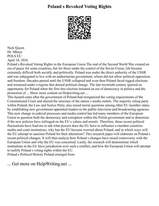 Poland s Revoked Voting Rights
Nick Queen
Dr. Mbaye
POLS EU
April 18, 2016
Poland s Revoked Voting Rights in the European Union The end of the Second World War created an
era of peace for some countries, but for those under the control of the Soviet Union, life became
extremely difficult both socially and politically. Poland was under the direct authority of the USSR
and was subjugated to live with an authoritarian government, whom did not allow political opposition
and freedom. Decades passed until the USSR collapsed and even then Poland faced rigged elections
and remained under a regime that denied political change. The late twentieth century spurred on
opportunity for Poland when the first free election initiated an era of democracy in politics and the
promotion of ... Show more content on Helpwriting.net ...
This hazard came after the government of Poland had reorganized the voting requirements of the
Constitutional Court and altered the structure of the nation s media outlets. The majority ruling party
within Poland, the Law and Justice Party, also raised moral questions among other EU member states
by establishing new government appointed leaders to the public television and broadcasting agencies.
This new change in judicial processes and media control has led many members of the European
Union to question both the democracy and corruption within the Polish government and to determine
if the new policies have infringed on the EU s values and morals. Therefore, these recent political
fluctuations have lead me to ask what powers does the EU have to influence a member countries
media and court institutions, why has the EU become worried about Poland, and in which ways will
the EU attempt to sanction Poland for their alterations? This research paper will elaborate on Poland s
recent political changes. It will then analyze how Poland s changes have raised controversy with the
European Union and why the EU was concerned. Lastly, the research will demonstrate which
institutions in the EU have jurisdiction over such a conflict, and how the European Union will attempt
to nullify Poland s voting rights within the EU.
Poland s Political History Poland emerged from
... Get more on HelpWriting.net ...
 