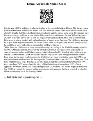 Ethical Arguments Against Gmos
It is the year of 2036 and there is a farmer tending to his corn in Belvidere, Illinois. The farmer s name
is William Goldstein and his wife, Mona, calls him inside for supper. William tells his wife that he is
eternally grateful that the pesticide resistant, sweet corn seeds he started using about 20 years ago gave
him a much larger yield and in turn, allowed him to sell more of his corn. Farmer William begins to
cry tears of joy that he was able to turn his originally unsuccessful farm, filled with worm infested,
bitter corn, to a farm stocked with endless bounties of sweet, worm free corn. The old farmer says that
he is glad that Congress overturned the outlaw of GM seeds in the year 2016 because if they had not,
he would have never had ... Show more content on Helpwriting.net ...
While these are valid concerns, they are entirely wrong. According to the World Health Organization
in 2005, GM foods currently traded on the international market have passed risk assessments in
several countries and are not likely to present risks for human health (Novella). Many of those who
are anti GMO claim that GMOs are not safe because they do not know enough about them or they
have heard far too many conflicting reports. While there are many reports that claim that GMOs are
detrimental to the environment, the three agencies that oversee GM crops, the FDA, USDA, and EDA,
have ruled that these crops do not pose any real threat. Since the beginning of the GM crop in 1996,
there have been 2,497 approvals of the safety of GMOs in the environment and 1,129 of these
approvals have been for the food safety of the products (Monsanto). This further disproves the claim
that GMOs are unsafe for humans and the environment and reassures that there is no risk involved in
either the consumption or the planting of GM
... Get more on HelpWriting.net ...
 