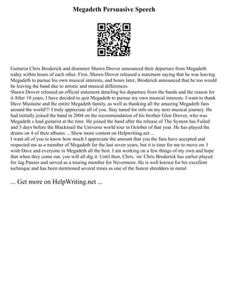 Megadeth Persuasive Speech
Guitarist Chris Broderick and drummer Shawn Drover announced their departure from Megadeth
today within hours of each other. First, Shawn Drover released a statement saying that he was leaving
Megadeth to pursue his own musical interests, and hours later, Broderick announced that he too would
be leaving the band due to artistic and musical differences.
Shawn Drover released an official statement detailing his departure from the bands and the reason for
it After 10 years, I have decided to quit Megadeth to pursue my own musical interests. I want to thank
Dave Mustaine and the entire Megadeth family, as well as thanking all the amazing Megadeth fans
around the world!!! I truly appreciate all of you. Stay tuned for info on my next musical journey. He
had initially joined the band in 2004 on the recommendation of his brother Glen Drover, who was
Megadeth s lead guitarist at the time. He joined the band after the release of The System has Failed
and 5 days before the Blackmail the Universe world tour in October of that year. He has played the
drums on 4 of their albums ... Show more content on Helpwriting.net ...
I want all of you to know how much I appreciate the amount that you the fans have accepted and
respected me as a member of Megadeth for the last seven years, but it is time for me to move on. I
wish Dave and everyone in Megadeth all the best. I am working on a few things of my own and hope
that when they come out, you will all dig it. Until then, Chris. m/ Chris Broderick has earlier played
for Jag Panzer and served as a touring member for Nevermore. He is well known for his excellent
technique and has been mentioned several times as one of the fastest shredders in metal
... Get more on HelpWriting.net ...
 