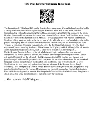 How Does Kromer Influence In Demian
The Foundation Of Childhood Life can be described as a skyscraper. When childhood morality builds
a strong foundation, one can reach great heights. However, when built with a weak, unstable
foundation, life s obstacles undermine the building, causing it to crumble to the ground. In the novel,
Demian, Hermann Hesse pursues the idea of how external influence from Emil Sinclair s peers, during
his childhood lead to his heretic belief in Abraxas. Through encounters with Kromer and Demian,
Sinclair s ethical spectrum shifts to the darker side of life, which he never confronts before, due to his
parents upbringing. Sinclair s abusive relationship with Kromer catalyzes his metamorphosis from
virtuous to villainous. Weak and vulnerable, he let[s] the devil take the hindmost (16). The devil
represents Kromer, tempting Sinclair to follow him on the Highway to Hell. Although Sinclair s ethics
contradict committing sinful actions, such ... Show more content on Helpwriting.net ...
Unlike Kromer, Demian influences Sinclair s beliefs with logic, and embodies a mentor and
companion. His words appeal to Sinclair, and comfort him during his troubling childhood. Demian
extricate[s] Sinclair from the labyrinth , that Kromer constructs (36). Sinclair sees Demian as a
guardian angel, and trusts his perspective and viewpoint. As his name reflects from the ancient Greek
language, Demian tames Sinclair, molding him into an identical clay copy of himself. He saves
Sinclair from his oppressor, only to introduce his own influence. Like Kromer, he too though
differently... was a tempter 37). Demian tempts Sinclair down the Highway of Hell, but pretends they
are climbing the Stairway To Heaven. Demian does not explicitly manipulate Sinclair, but deceives
him, and is Satan disguised as a savior. His deception influences Sinclair s behavior and thoughts as a
child, luring him away from the realm of light and purity he was raised
... Get more on HelpWriting.net ...
 