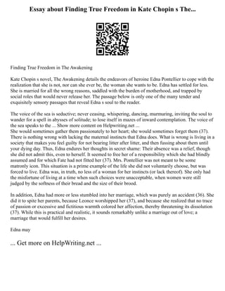 Essay about Finding True Freedom in Kate Chopin s The...
Finding True Freedom in The Awakening
Kate Chopin s novel, The Awakening details the endeavors of heroine Edna Pontellier to cope with the
realization that she is not, nor can she ever be, the woman she wants to be. Edna has settled for less.
She is married for all the wrong reasons, saddled with the burden of motherhood, and trapped by
social roles that would never release her. The passage below is only one of the many tender and
exquisitely sensory passages that reveal Edna s soul to the reader.
The voice of the sea is seductive; never ceasing, whispering, dancing, murmuring, inviting the soul to
wander for a spell in abysses of solitude; to lose itself in mazes of inward contemplation. The voice of
the sea speaks to the ... Show more content on Helpwriting.net ...
She would sometimes gather them passionately to her heart; she would sometimes forget them (37).
There is nothing wrong with lacking the maternal instincts that Edna does. What is wrong is living in a
society that makes you feel guilty for not bearing litter after litter, and then fussing about them until
your dying day. Thus, Edna endures her thoughts in secret shame: Their absence was a relief, though
she did not admit this, even to herself. It seemed to free her of a responsibility which she had blindly
assumed and for which Fate had not fitted her (37). Mrs. Pontellier was not meant to be some
matronly icon. This situation is a prime example of the life she did not voluntarily choose, but was
forced to live. Edna was, in truth, no less of a woman for her instincts (or lack thereof). She only had
the misfortune of living at a time when such choices were unacceptable, when women were still
judged by the softness of their bread and the size of their brood.
In addition, Edna had more or less stumbled into her marriage, which was purely an accident (36). She
did it to spite her parents, because Leonce worshipped her (37), and because she realized that no trace
of passion or excessive and fictitious warmth colored her affection, thereby threatening its dissolution
(37). While this is practical and realistic, it sounds remarkably unlike a marriage out of love; a
marriage that would fulfill her desires.
Edna may
... Get more on HelpWriting.net ...
 