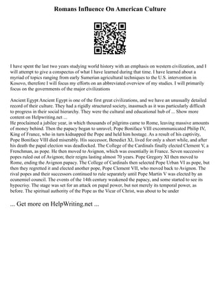 Romans Influence On American Culture
I have spent the last two years studying world history with an emphasis on western civilization, and I
will attempt to give a conspectus of what I have learned during that time. I have learned about a
myriad of topics ranging from early Sumerian agricultural techniques to the U.S. intervention in
Kosovo, therefore I will focus my efforts on an abbreviated overview of my studies. I will primarily
focus on the governments of the major civilizations
Ancient Egypt Ancient Egypt is one of the first great civilizations, and we have an unusually detailed
record of their culture. They had a rigidly structured society, inasmuch as it was particularly difficult
to progress in their social hierarchy. They were the cultural and educational hub of ... Show more
content on Helpwriting.net ...
He proclaimed a jubilee year, in which thousands of pilgrims came to Rome, leaving massive amounts
of money behind. Then the papacy began to unravel; Pope Boniface VIII excommunicated Philip IV,
King of France, who in turn kidnapped the Pope and held him hostage. As a result of his captivity,
Pope Boniface VIII died miserably. His successor, Benedict XI, lived for only a short while, and after
his death the papal election was deadlocked. The College of the Cardinals finally elected Clement V, a
Frenchman, as pope. He then moved to Avignon, which was essentially in France. Seven successive
popes ruled out of Avignon; their reigns lasting almost 70 years. Pope Gregory XI then moved to
Rome, ending the Avignon papacy. The College of Cardinals then selected Pope Urban VI as pope, but
then they regretted it and elected another pope, Pope Clement VII, who moved back to Avignon. The
rival popes and their successors continued to rule separately until Pope Martin V was elected by an
ecunemiel council. The events of the 14th century weakened the papacy, and some started to see its
hypocrisy. The stage was set for an attack on papal power, but not merely its temporal power, as
before. The spiritual authority of the Pope as the Vicar of Christ, was about to be under
... Get more on HelpWriting.net ...
 