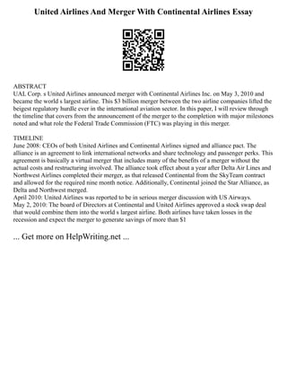 United Airlines And Merger With Continental Airlines Essay
ABSTRACT
UAL Corp. s United Airlines announced merger with Continental Airlines Inc. on May 3, 2010 and
became the world s largest airline. This $3 billion merger between the two airline companies lifted the
beigest regulatory hurdle ever in the international aviation sector. In this paper, I will review through
the timeline that covers from the announcement of the merger to the completion with major milestones
noted and what role the Federal Trade Commission (FTC) was playing in this merger.
TIMELINE
June 2008: CEOs of both United Airlines and Continental Airlines signed and alliance pact. The
alliance is an agreement to link international networks and share technology and passenger perks. This
agreement is basically a virtual merger that includes many of the benefits of a merger without the
actual costs and restructuring involved. The alliance took effect about a year after Delta Air Lines and
Northwest Airlines completed their merger, as that released Continental from the SkyTeam contract
and allowed for the required nine month notice. Additionally, Continental joined the Star Alliance, as
Delta and Northwest merged.
April 2010: United Airlines was reported to be in serious merger discussion with US Airways.
May 2, 2010: The board of Directors at Continental and United Airlines approved a stock swap deal
that would combine them into the world s largest airline. Both airlines have taken losses in the
recession and expect the merger to generate savings of more than $1
... Get more on HelpWriting.net ...
 