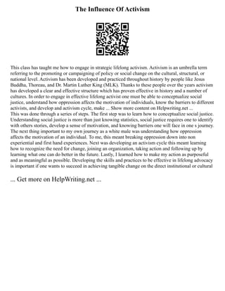 The Influence Of Activism
This class has taught me how to engage in strategic lifelong activism. Activism is an umbrella term
referring to the promoting or campaigning of policy or social change on the cultural, structural, or
national level. Activism has been developed and practiced throughout history by people like Jesus
Buddha, Thoreau, and Dr. Martin Luther King (MLK). Thanks to these people over the years activism
has developed a clear and effective structure which has proven effective in history and a number of
cultures. In order to engage in effective lifelong activist one must be able to conceptualize social
justice, understand how oppression affects the motivation of individuals, know the barriers to different
activists, and develop and activism cycle, make ... Show more content on Helpwriting.net ...
This was done through a series of steps. The first step was to learn how to conceptualize social justice.
Understanding social justice is more than just knowing statistics, social justice requires one to identify
with others stories, develop a sense of motivation, and knowing barriers one will face in one s journey.
The next thing important to my own journey as a white male was understanding how oppression
affects the motivation of an individual. To me, this meant breaking oppression down into non
experiential and first hand experiences. Next was developing an activism cycle this meant learning
how to recognize the need for change, joining an organization, taking action and following up by
learning what one can do better in the future. Lastly, I learned how to make my action as purposeful
and as meaningful as possible. Developing the skills and practices to be effective in lifelong advocacy
is important if one wants to succeed in achieving tangible change on the direct institutional or cultural
... Get more on HelpWriting.net ...
 