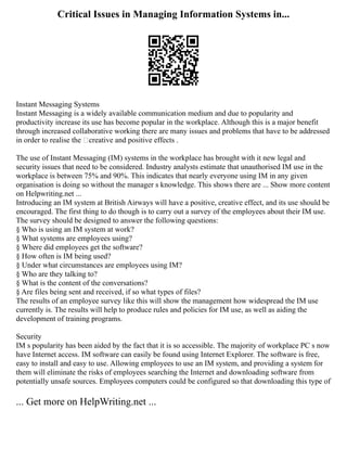Critical Issues in Managing Information Systems in...
Instant Messaging Systems
Instant Messaging is a widely available communication medium and due to popularity and
productivity increase its use has become popular in the workplace. Although this is a major benefit
through increased collaborative working there are many issues and problems that have to be addressed
in order to realise the ‘creative and positive effects .
The use of Instant Messaging (IM) systems in the workplace has brought with it new legal and
security issues that need to be considered. Industry analysts estimate that unauthorised IM use in the
workplace is between 75% and 90%. This indicates that nearly everyone using IM in any given
organisation is doing so without the manager s knowledge. This shows there are ... Show more content
on Helpwriting.net ...
Introducing an IM system at British Airways will have a positive, creative effect, and its use should be
encouraged. The first thing to do though is to carry out a survey of the employees about their IM use.
The survey should be designed to answer the following questions:
§ Who is using an IM system at work?
§ What systems are employees using?
§ Where did employees get the software?
§ How often is IM being used?
§ Under what circumstances are employees using IM?
§ Who are they talking to?
§ What is the content of the conversations?
§ Are files being sent and received, if so what types of files?
The results of an employee survey like this will show the management how widespread the IM use
currently is. The results will help to produce rules and policies for IM use, as well as aiding the
development of training programs.
Security
IM s popularity has been aided by the fact that it is so accessible. The majority of workplace PC s now
have Internet access. IM software can easily be found using Internet Explorer. The software is free,
easy to install and easy to use. Allowing employees to use an IM system, and providing a system for
them will eliminate the risks of employees searching the Internet and downloading software from
potentially unsafe sources. Employees computers could be configured so that downloading this type of
... Get more on HelpWriting.net ...
 