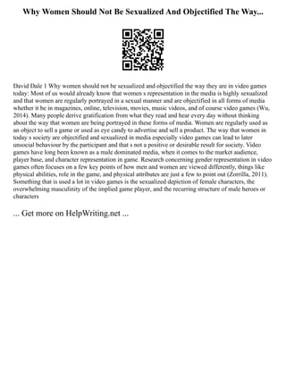 Why Women Should Not Be Sexualized And Objectified The Way...
David Dale 1 Why women should not be sexualized and objectified the way they are in video games
today: Most of us would already know that women s representation in the media is highly sexualized
and that women are regularly portrayed in a sexual manner and are objectified in all forms of media
whether it be in magazines, online, television, movies, music videos, and of course video games (Wu,
2014). Many people derive gratification from what they read and hear every day without thinking
about the way that women are being portrayed in these forms of media. Women are regularly used as
an object to sell a game or used as eye candy to advertise and sell a product. The way that women in
today s society are objectified and sexualized in media especially video games can lead to later
unsocial behaviour by the participant and that s not a positive or desirable result for society. Video
games have long been known as a male dominated media, when it comes to the market audience,
player base, and character representation in game. Research concerning gender representation in video
games often focuses on a few key points of how men and women are viewed differently, things like
physical abilities, role in the game, and physical attributes are just a few to point out (Zorrilla, 2011).
Something that is used a lot in video games is the sexualized depiction of female characters, the
overwhelming masculinity of the implied game player, and the recurring structure of male heroes or
characters
... Get more on HelpWriting.net ...
 