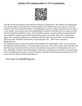 Articles Of Confederation Vs US Constitution
The idea of state government came from the Articles of Confederation. The Articles of Confederation
were the first type of government the US had, and they were based on the state s powers. Soon, the
Framers of the US saw that the Articles of Confederation were not working, and each state was like it
s own country. The Framers met at the Constitutional Convention, and there were two sides as to how
the US Constitution should be written. The Federalists wanted a strong Central government, but the
Anti Federalists wanted a government that gave the power to the states. There was a compromise
made, and a central government was created, but also the states were given their own government.
There are many similarities between the two governments, but ... Show more content on
Helpwriting.net ...
The state government system is the bottom, the foundation of United States. Then, it moves up into
the federal government which is at the top of the power chain. This whole concept shows that the state
and federal government must have some the same policies and systems to work together, the way it
does. Although, It must be somewhat different, otherwise a compromise would have never been made
at the Constitutional Convention. Overall, this shows that the United States government gets all of its
power from the citizens of the United States of
... Get more on HelpWriting.net ...
 