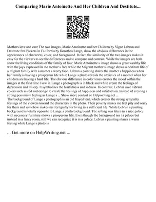Comparing Marie Antoinette And Her Children And Destitute...
Mothers love and care The two images, Marie Antoinette and her Children by Vigee Lebrun and
Destitute Pea Pickers in California by Dorothea Lange, show the obvious differences in the
appearances of characters, color, and background. In fact, the similarity of the two images makes it
easy for the viewers to see the differences and to compare and contrast. While the images are both
show the living conditions of the family of four, Marie Antoinette s image shows a great wealthy life
with the joys expressed in the mother s face while the Migrant mother s image shows a destitute life of
a migrant family with a mother s worry face. Lebrun s painting shares the mother s happiness when
her family is having a prosperous life while Lange s photo reveals the anxieties of a mother when her
children are having a hard life. The obvious difference in color tones creates the mood within the
images at the first time I saw it. Lange s photograph is in black and white create the feelings of
depression and misery. It symbolizes the fearfulness and sadness. In contrast, Lebrun used vibrant
colors such as red and orange to create the feelings of happiness and satisfaction. Instead of creating a
strong pessimism feeling as Lange s ... Show more content on Helpwriting.net ...
The background of Lange s photograph is an old frayed tent, which creates the strong sympathy
feelings of the viewers toward the characters in the photo. Their poverty makes me feel pity and sorry
for them and somehow makes me feel guilty for living in a sufficient life. While Lebrun s painting
background is totally opposite to Lange s photo background. The setting was taken in a nice palace
with necessary furniture shows a prosperous life. Even though the background isn t a palace but
instead in a fancy room, still we can recognize it is in a palace. Lebrun s painting shares a warm
feeling while Lange s photo is
... Get more on HelpWriting.net ...
 