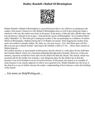 Dudley Randall s Ballad Of Birmingham
Dudley Randall s Ballad of Birmingham is a powerful poem that is very effective at speaking to the
readers. One reason I found as to why Ballad of Birmingham does so well at provoking the reader s
emotions is the way the author uses irony in the poem. In the poem, a little girl asks, Mother dear, may
I go downtown / Instead of out to play, / And march the streets of Birmingham / In a Freedom March
today? (Randall 1 4). The little girl is asking her mother if she can participate in a children s Freedom
March in Birmingham, Alabama during the Civil Rights movement. After begging her mother some
more, her mother eventually replies, No, baby, no, you may not go, / For I fear those guns will fire. /
But you may go to church instead / And sing in the children s choir (13 16). ... Show more content on
Helpwriting.net ...
The mother assumes, as most people would assume, that the church is a safer place for her child than
the Freedom March, which was sometimes disbanded through police brutality. However, in this one
instance, anywhere would have been safer for the child to be than the church. The church, which was
assumed safe by the mother was actually a very dangerous place for the child to be on that day
because it was to be bombed as an act of racial terrorism. In this poem, the church is an example of
irony because it was exactly opposite of what it was expected to be. Dudley Randall uses the irony of
the church as a way to further increase the reader s understanding of how heinous a crime the bombing
of the church
... Get more on HelpWriting.net ...
 