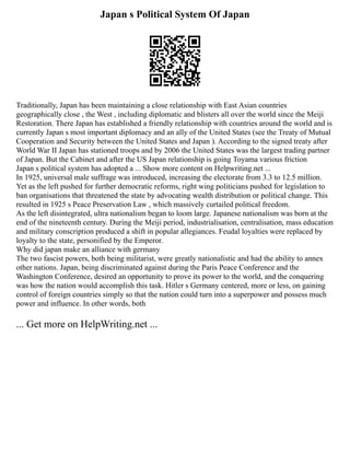 Japan s Political System Of Japan
Traditionally, Japan has been maintaining a close relationship with East Asian countries
geographically close , the West , including diplomatic and blisters all over the world since the Meiji
Restoration. There Japan has established a friendly relationship with countries around the world and is
currently Japan s most important diplomacy and an ally of the United States (see the Treaty of Mutual
Cooperation and Security between the United States and Japan ). According to the signed treaty after
World War II Japan has stationed troops and by 2006 the United States was the largest trading partner
of Japan. But the Cabinet and after the US Japan relationship is going Toyama various friction
Japan s political system has adopted a ... Show more content on Helpwriting.net ...
In 1925, universal male suffrage was introduced, increasing the electorate from 3.3 to 12.5 million.
Yet as the left pushed for further democratic reforms, right wing politicians pushed for legislation to
ban organisations that threatened the state by advocating wealth distribution or political change. This
resulted in 1925 s Peace Preservation Law , which massively curtailed political freedom.
As the left disintegrated, ultra nationalism began to loom large. Japanese nationalism was born at the
end of the nineteenth century. During the Meiji period, industrialisation, centralisation, mass education
and military conscription produced a shift in popular allegiances. Feudal loyalties were replaced by
loyalty to the state, personified by the Emperor.
Why did japan make an alliance with germany
The two fascist powers, both being militarist, were greatly nationalistic and had the ability to annex
other nations. Japan, being discriminated against during the Paris Peace Conference and the
Washington Conference, desired an opportunity to prove its power to the world, and the conquering
was how the nation would accomplish this task. Hitler s Germany centered, more or less, on gaining
control of foreign countries simply so that the nation could turn into a superpower and possess much
power and influence. In other words, both
... Get more on HelpWriting.net ...
 