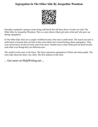 Segregation In The Other Side By Jacqueline Woodson
Someday somebody s going to come along and knock this old fence down. In class we read, The
Other Side, by Jacqueline Woodson. This is a story about a black girl and a white girl who grew up
during segregation.
In The Other Side, there are a couple of different tones. One tone is ambivalent. The reason one tone is
ambivalent is because they are kids so they most likely have mixed feelings about segregation. They
were raised racist, but do not truly want to be racist. Another tone is kind. Both girls are kind towards
each other even though they are different races.
The symbol in this story is the fence. The fence represents segregation of black and white people. The
story talks about the fence very often. The first sentence of the story
... Get more on HelpWriting.net ...
 