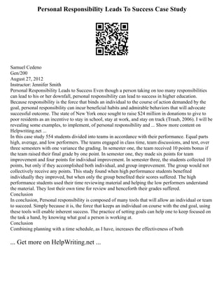 Personal Responsibility Leads To Success Case Study
Samuel Cedeno
Gen/200
August 27, 2012
Instructor: Jennifer Smith
Personal Responsibility Leads to Success Even though a person taking on too many responsibilities
can lead to his or her downfall, personal responsibility can lead to success in higher education.
Because responsibility is the force that binds an individual to the course of action demanded by the
goal, personal responsibility can incur beneficial habits and admirable behaviors that will advocate
successful outcome. The state of New York once sought to raise $24 million in donations to give to
poor residents as an incentive to stay in school, stay at work, and stay on track (Traub, 2006). I will be
revealing some examples, to implement, of personal responsibility and ... Show more content on
Helpwriting.net ...
In this case study 554 students divided into teams in accordance with their performance. Equal parts
high, average, and low performers. The teams engaged in class time, team discussions, and test, over
three semesters with one variance the grading. In semester one, the team received 10 points bonus if
the team raised their final grade by one point. In semester one, they made six points for team
improvement and four points for individual improvement. In semester three, the students collected 10
points, but only if they accomplished both individual, and group improvement. The group would not
collectively receive any points. This study found when high performance students benefited
individually they improved, but when only the group benefited their scores suffered. The high
performance students used their time reviewing material and helping the low performers understand
the material. They lost their own time for review and henceforth their grades suffered.
Conclusion
In conclusion, Personal responsibility is composed of many tools that will allow an individual or team
to succeed. Simply because it is, the force that keeps an individual on course with the end goal, using
these tools will enable inherent success. The practice of setting goals can help one to keep focused on
the task a hand, by knowing what goal a person is working at.
Conclusion
Combining planning with a time schedule, as I have, increases the effectiveness of both
... Get more on HelpWriting.net ...
 