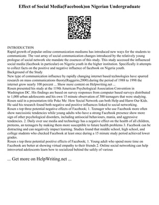 Effect of Social Media(Facebook)on Nigerian Undergraduate
INTRODUCTION
Rapid growth of popular online communication mediums has introduced new ways for the students to
communicate. The vast array of social communication changes introduced by the relatively young
prologue of social network site mandate the essences of this study. This study accessed the influenced
social media (facebook in particular) on Nigeria youth in the higher institution. Specifically it attempts
to collect facts on the positive and negative influence of facebook on Nigeria youth.
Background of the Study
New type of communication influence by rapidly changing internet based technologies have spurred
research on mass communications theory(Ruggerio,2000).during the period of 1988 to 1998 the
internet grow nearly 100 percent ... Show more content on Helpwriting.net ...
Rosen presented his study at the 119th American Psychological Association Convention in
Washington DC. His findings are based on survey responses from computer based surveys distributed
to 1,000 urban adolescents and his own 15 minute observation of 300 teenagers that were studying.
Rosen said in a presentation title Poke Me: How Social Network can both Help and Harm Our Kids.
He said his research found both negative and positive influences linked to social networking.
Rosen s top three potential negative effects of Facebook; 1. Teenager who use Facebook more often
show narcissistic tendencies while young adults who have a strong Facebook presence show more
sign of other psychological disorders, including antisocial behaviours, mania, and aggressive
tendencies. 2. Daily over use media and technology has a negative effect on the health of all children,
preteens, an teenagers by making them more susceptible to future health problems 3. Facebook can be
distracting and can negatively impact learning. Studies found that middle school, high school, and
college students who checked Facebook at least once during a 15 minute study period achieved lower
grades.
Rosen s top three potential positive effects of Facebook; 1. Young adult who spend more time on
Facebook are better at showing virtual empathy to their friends 2. Online social networking can help
introverted adolescents learn how to socialized behind the safely of various
... Get more on HelpWriting.net ...
 
