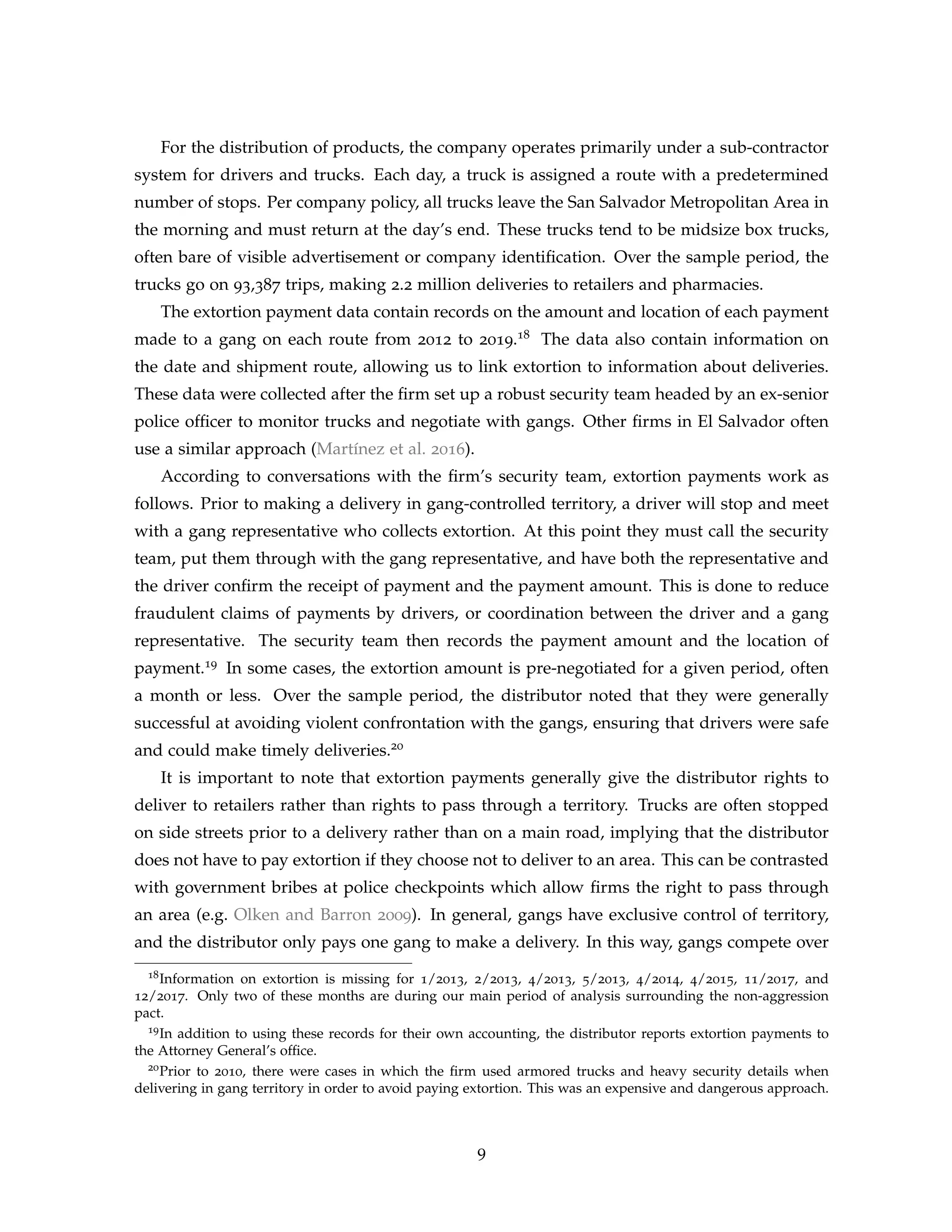 For the distribution of products, the company operates primarily under a sub-contractor
system for drivers and trucks. Each day, a truck is assigned a route with a predetermined
number of stops. Per company policy, all trucks leave the San Salvador Metropolitan Area in
the morning and must return at the day’s end. These trucks tend to be midsize box trucks,
often bare of visible advertisement or company identification. Over the sample period, the
trucks go on 93,387 trips, making 2.2 million deliveries to retailers and pharmacies.
The extortion payment data contain records on the amount and location of each payment
made to a gang on each route from 2012 to 2019.18 The data also contain information on
the date and shipment route, allowing us to link extortion to information about deliveries.
These data were collected after the firm set up a robust security team headed by an ex-senior
police officer to monitor trucks and negotiate with gangs. Other firms in El Salvador often
use a similar approach (Martínez et al. 2016).
According to conversations with the firm’s security team, extortion payments work as
follows. Prior to making a delivery in gang-controlled territory, a driver will stop and meet
with a gang representative who collects extortion. At this point they must call the security
team, put them through with the gang representative, and have both the representative and
the driver confirm the receipt of payment and the payment amount. This is done to reduce
fraudulent claims of payments by drivers, or coordination between the driver and a gang
representative. The security team then records the payment amount and the location of
payment.19 In some cases, the extortion amount is pre-negotiated for a given period, often
a month or less. Over the sample period, the distributor noted that they were generally
successful at avoiding violent confrontation with the gangs, ensuring that drivers were safe
and could make timely deliveries.20
It is important to note that extortion payments generally give the distributor rights to
deliver to retailers rather than rights to pass through a territory. Trucks are often stopped
on side streets prior to a delivery rather than on a main road, implying that the distributor
does not have to pay extortion if they choose not to deliver to an area. This can be contrasted
with government bribes at police checkpoints which allow firms the right to pass through
an area (e.g. Olken and Barron 2009). In general, gangs have exclusive control of territory,
and the distributor only pays one gang to make a delivery. In this way, gangs compete over
18Information on extortion is missing for 1/2013, 2/2013, 4/2013, 5/2013, 4/2014, 4/2015, 11/2017, and
12/2017. Only two of these months are during our main period of analysis surrounding the non-aggression
pact.
19In addition to using these records for their own accounting, the distributor reports extortion payments to
the Attorney General’s office.
20Prior to 2010, there were cases in which the firm used armored trucks and heavy security details when
delivering in gang territory in order to avoid paying extortion. This was an expensive and dangerous approach.
9
 
