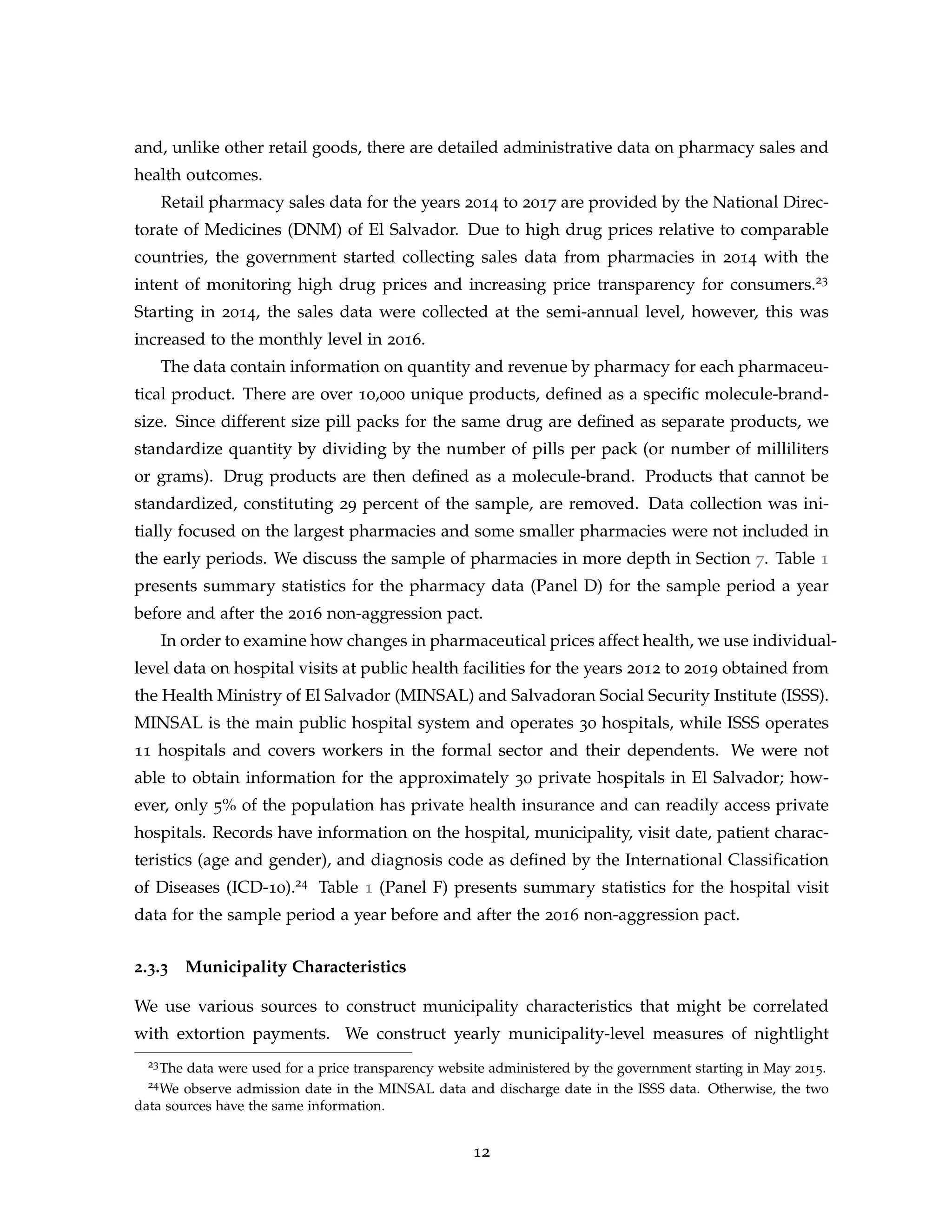 and, unlike other retail goods, there are detailed administrative data on pharmacy sales and
health outcomes.
Retail pharmacy sales data for the years 2014 to 2017 are provided by the National Direc-
torate of Medicines (DNM) of El Salvador. Due to high drug prices relative to comparable
countries, the government started collecting sales data from pharmacies in 2014 with the
intent of monitoring high drug prices and increasing price transparency for consumers.23
Starting in 2014, the sales data were collected at the semi-annual level, however, this was
increased to the monthly level in 2016.
The data contain information on quantity and revenue by pharmacy for each pharmaceu-
tical product. There are over 10,000 unique products, defined as a specific molecule-brand-
size. Since different size pill packs for the same drug are defined as separate products, we
standardize quantity by dividing by the number of pills per pack (or number of milliliters
or grams). Drug products are then defined as a molecule-brand. Products that cannot be
standardized, constituting 29 percent of the sample, are removed. Data collection was ini-
tially focused on the largest pharmacies and some smaller pharmacies were not included in
the early periods. We discuss the sample of pharmacies in more depth in Section 7. Table 1
presents summary statistics for the pharmacy data (Panel D) for the sample period a year
before and after the 2016 non-aggression pact.
In order to examine how changes in pharmaceutical prices affect health, we use individual-
level data on hospital visits at public health facilities for the years 2012 to 2019 obtained from
the Health Ministry of El Salvador (MINSAL) and Salvadoran Social Security Institute (ISSS).
MINSAL is the main public hospital system and operates 30 hospitals, while ISSS operates
11 hospitals and covers workers in the formal sector and their dependents. We were not
able to obtain information for the approximately 30 private hospitals in El Salvador; how-
ever, only 5% of the population has private health insurance and can readily access private
hospitals. Records have information on the hospital, municipality, visit date, patient charac-
teristics (age and gender), and diagnosis code as defined by the International Classification
of Diseases (ICD-10).24 Table 1 (Panel F) presents summary statistics for the hospital visit
data for the sample period a year before and after the 2016 non-aggression pact.
2.3.3 Municipality Characteristics
We use various sources to construct municipality characteristics that might be correlated
with extortion payments. We construct yearly municipality-level measures of nightlight
23The data were used for a price transparency website administered by the government starting in May 2015.
24We observe admission date in the MINSAL data and discharge date in the ISSS data. Otherwise, the two
data sources have the same information.
12
 