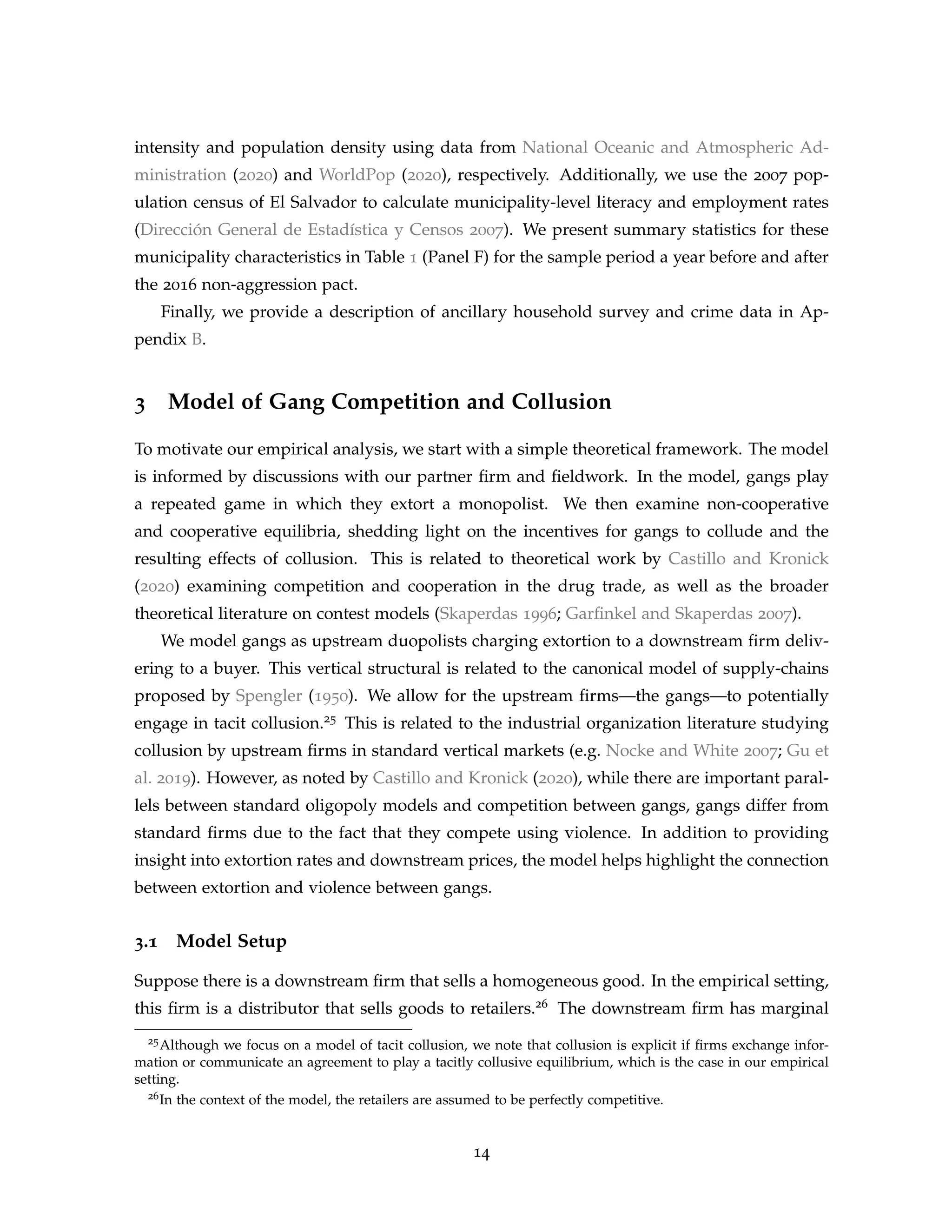 intensity and population density using data from National Oceanic and Atmospheric Ad-
ministration (2020) and WorldPop (2020), respectively. Additionally, we use the 2007 pop-
ulation census of El Salvador to calculate municipality-level literacy and employment rates
(Dirección General de Estadística y Censos 2007). We present summary statistics for these
municipality characteristics in Table 1 (Panel F) for the sample period a year before and after
the 2016 non-aggression pact.
Finally, we provide a description of ancillary household survey and crime data in Ap-
pendix B.
3 Model of Gang Competition and Collusion
To motivate our empirical analysis, we start with a simple theoretical framework. The model
is informed by discussions with our partner firm and fieldwork. In the model, gangs play
a repeated game in which they extort a monopolist. We then examine non-cooperative
and cooperative equilibria, shedding light on the incentives for gangs to collude and the
resulting effects of collusion. This is related to theoretical work by Castillo and Kronick
(2020) examining competition and cooperation in the drug trade, as well as the broader
theoretical literature on contest models (Skaperdas 1996; Garfinkel and Skaperdas 2007).
We model gangs as upstream duopolists charging extortion to a downstream firm deliv-
ering to a buyer. This vertical structural is related to the canonical model of supply-chains
proposed by Spengler (1950). We allow for the upstream firms—the gangs—to potentially
engage in tacit collusion.25 This is related to the industrial organization literature studying
collusion by upstream firms in standard vertical markets (e.g. Nocke and White 2007; Gu et
al. 2019). However, as noted by Castillo and Kronick (2020), while there are important paral-
lels between standard oligopoly models and competition between gangs, gangs differ from
standard firms due to the fact that they compete using violence. In addition to providing
insight into extortion rates and downstream prices, the model helps highlight the connection
between extortion and violence between gangs.
3.1 Model Setup
Suppose there is a downstream firm that sells a homogeneous good. In the empirical setting,
this firm is a distributor that sells goods to retailers.26 The downstream firm has marginal
25Although we focus on a model of tacit collusion, we note that collusion is explicit if firms exchange infor-
mation or communicate an agreement to play a tacitly collusive equilibrium, which is the case in our empirical
setting.
26In the context of the model, the retailers are assumed to be perfectly competitive.
14
 