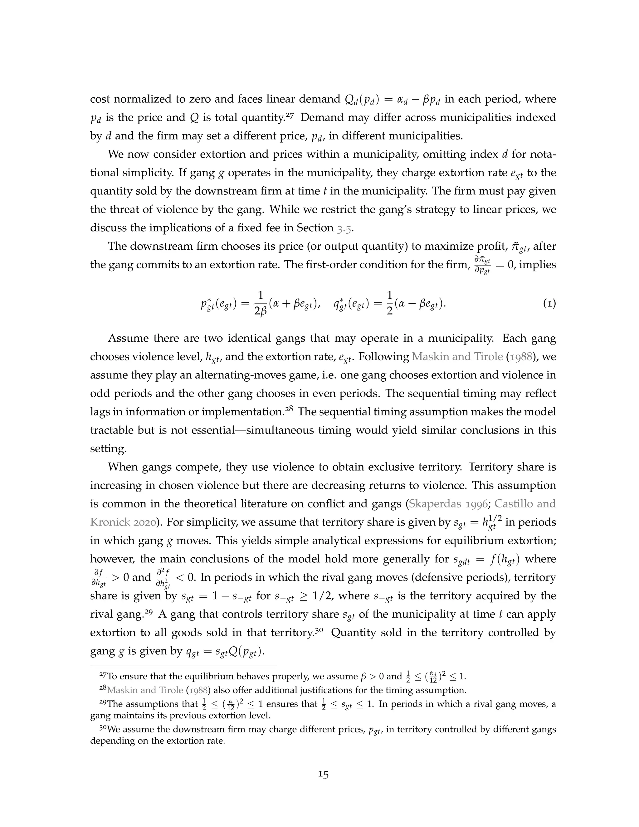 cost normalized to zero and faces linear demand Qd(pd) = αd − βpd in each period, where
pd is the price and Q is total quantity.27 Demand may differ across municipalities indexed
by d and the firm may set a different price, pd, in different municipalities.
We now consider extortion and prices within a municipality, omitting index d for nota-
tional simplicity. If gang g operates in the municipality, they charge extortion rate egt to the
quantity sold by the downstream firm at time t in the municipality. The firm must pay given
the threat of violence by the gang. While we restrict the gang’s strategy to linear prices, we
discuss the implications of a fixed fee in Section 3.5.
The downstream firm chooses its price (or output quantity) to maximize profit, π̃gt, after
the gang commits to an extortion rate. The first-order condition for the firm,
∂π̃gt
∂pgt
= 0, implies
p∗
gt(egt) =
1
2β
(α + βegt), q∗
gt(egt) =
1
2
(α − βegt). (1)
Assume there are two identical gangs that may operate in a municipality. Each gang
chooses violence level, hgt, and the extortion rate, egt. Following Maskin and Tirole (1988), we
assume they play an alternating-moves game, i.e. one gang chooses extortion and violence in
odd periods and the other gang chooses in even periods. The sequential timing may reflect
lags in information or implementation.28 The sequential timing assumption makes the model
tractable but is not essential—simultaneous timing would yield similar conclusions in this
setting.
When gangs compete, they use violence to obtain exclusive territory. Territory share is
increasing in chosen violence but there are decreasing returns to violence. This assumption
is common in the theoretical literature on conflict and gangs (Skaperdas 1996; Castillo and
Kronick 2020). For simplicity, we assume that territory share is given by sgt = h1/2
gt in periods
in which gang g moves. This yields simple analytical expressions for equilibrium extortion;
however, the main conclusions of the model hold more generally for sgdt = f (hgt) where
∂ f
∂hgt
> 0 and
∂2 f
∂h2
gt
< 0. In periods in which the rival gang moves (defensive periods), territory
share is given by sgt = 1 − s−gt for s−gt ≥ 1/2, where s−gt is the territory acquired by the
rival gang.29 A gang that controls territory share sgt of the municipality at time t can apply
extortion to all goods sold in that territory.30 Quantity sold in the territory controlled by
gang g is given by qgt = sgtQ(pgt).
27To ensure that the equilibrium behaves properly, we assume β > 0 and 1
2 ≤ (αd
12 )2 ≤ 1.
28Maskin and Tirole (1988) also offer additional justifications for the timing assumption.
29The assumptions that 1
2 ≤ ( α
12 )2 ≤ 1 ensures that 1
2 ≤ sgt ≤ 1. In periods in which a rival gang moves, a
gang maintains its previous extortion level.
30We assume the downstream firm may charge different prices, pgt, in territory controlled by different gangs
depending on the extortion rate.
15
 