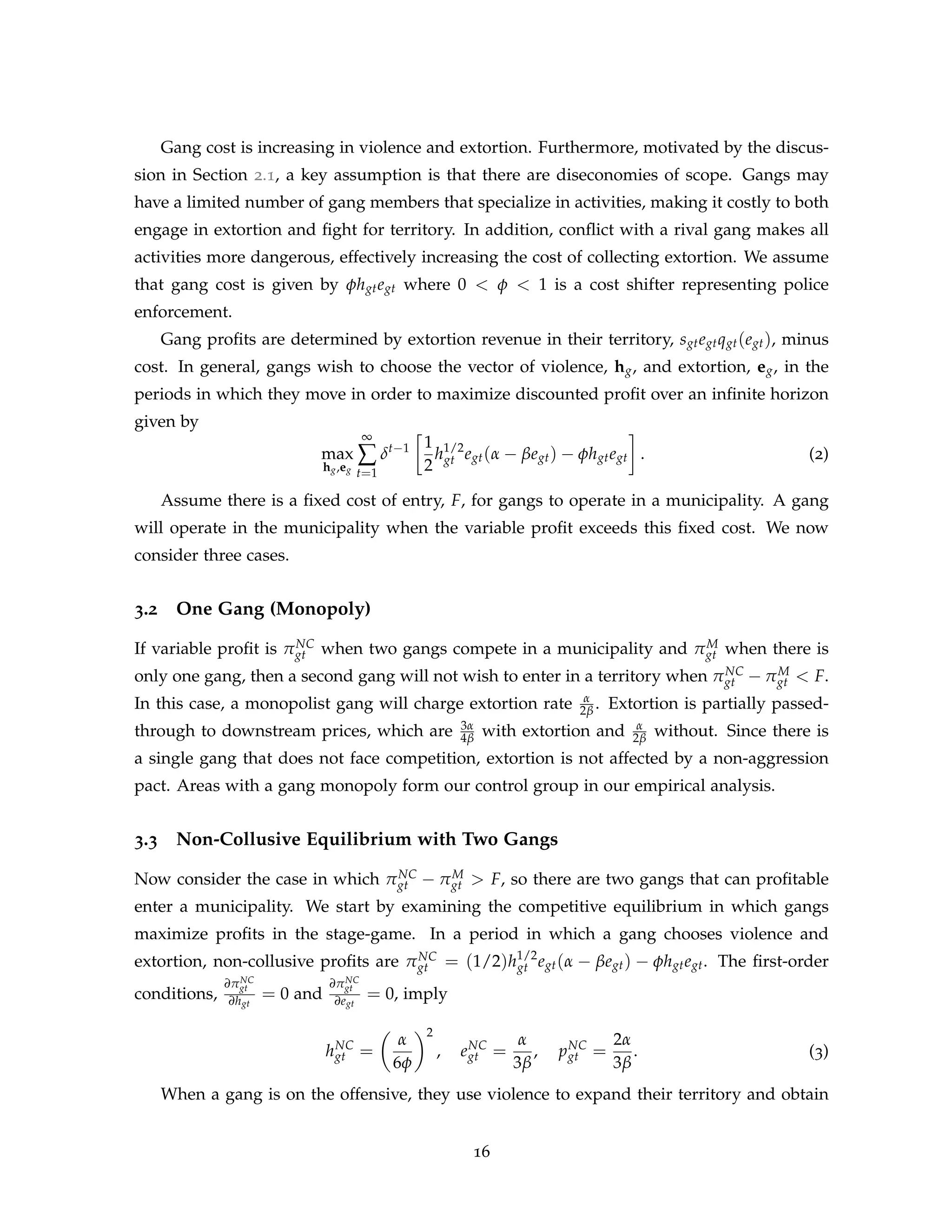 Gang cost is increasing in violence and extortion. Furthermore, motivated by the discus-
sion in Section 2.1, a key assumption is that there are diseconomies of scope. Gangs may
have a limited number of gang members that specialize in activities, making it costly to both
engage in extortion and fight for territory. In addition, conflict with a rival gang makes all
activities more dangerous, effectively increasing the cost of collecting extortion. We assume
that gang cost is given by φhgtegt where 0 < φ < 1 is a cost shifter representing police
enforcement.
Gang profits are determined by extortion revenue in their territory, sgtegtqgt(egt), minus
cost. In general, gangs wish to choose the vector of violence, hg, and extortion, eg, in the
periods in which they move in order to maximize discounted profit over an infinite horizon
given by
max
hg,eg
∞
∑
t=1
δt−1

1
2
h1/2
gt egt(α − βegt) − φhgtegt

. (2)
Assume there is a fixed cost of entry, F, for gangs to operate in a municipality. A gang
will operate in the municipality when the variable profit exceeds this fixed cost. We now
consider three cases.
3.2 One Gang (Monopoly)
If variable profit is πNC
gt when two gangs compete in a municipality and πM
gt when there is
only one gang, then a second gang will not wish to enter in a territory when πNC
gt − πM
gt  F.
In this case, a monopolist gang will charge extortion rate α
2β . Extortion is partially passed-
through to downstream prices, which are 3α
4β with extortion and α
2β without. Since there is
a single gang that does not face competition, extortion is not affected by a non-aggression
pact. Areas with a gang monopoly form our control group in our empirical analysis.
3.3 Non-Collusive Equilibrium with Two Gangs
Now consider the case in which πNC
gt − πM
gt  F, so there are two gangs that can profitable
enter a municipality. We start by examining the competitive equilibrium in which gangs
maximize profits in the stage-game. In a period in which a gang chooses violence and
extortion, non-collusive profits are πNC
gt = (1/2)h1/2
gt egt(α − βegt) − φhgtegt. The first-order
conditions,
∂πNC
gt
∂hgt
= 0 and
∂πNC
gt
∂egt
= 0, imply
hNC
gt =

α
6φ
2
, eNC
gt =
α
3β
, pNC
gt =
2α
3β
. (3)
When a gang is on the offensive, they use violence to expand their territory and obtain
16
 
