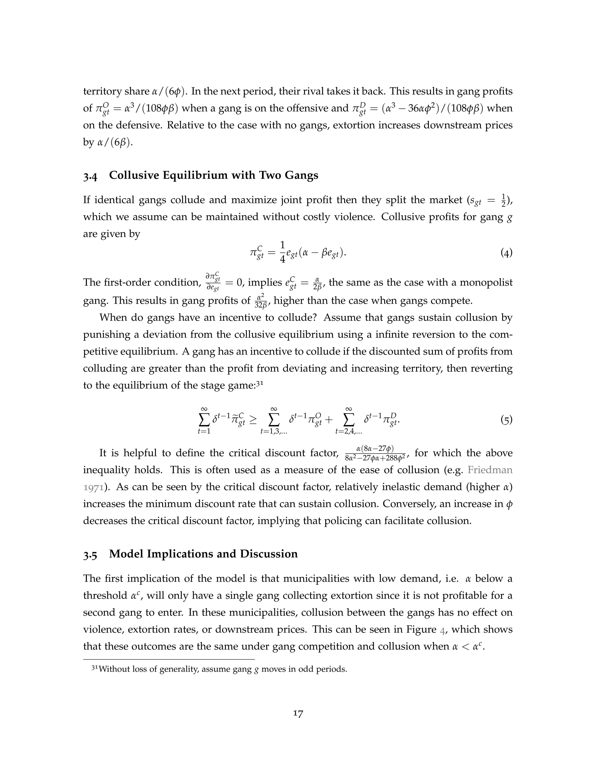 territory share α/(6φ). In the next period, their rival takes it back. This results in gang profits
of πO
gt = α3/(108φβ) when a gang is on the offensive and πD
gt = (α3 − 36αφ2)/(108φβ) when
on the defensive. Relative to the case with no gangs, extortion increases downstream prices
by α/(6β).
3.4 Collusive Equilibrium with Two Gangs
If identical gangs collude and maximize joint profit then they split the market (sgt = 1
2 ),
which we assume can be maintained without costly violence. Collusive profits for gang g
are given by
πC
gt =
1
4
egt(α − βegt). (4)
The first-order condition,
∂πC
gt
∂egt
= 0, implies eC
gt = α
2β , the same as the case with a monopolist
gang. This results in gang profits of α2
32β , higher than the case when gangs compete.
When do gangs have an incentive to collude? Assume that gangs sustain collusion by
punishing a deviation from the collusive equilibrium using a infinite reversion to the com-
petitive equilibrium. A gang has an incentive to collude if the discounted sum of profits from
colluding are greater than the profit from deviating and increasing territory, then reverting
to the equilibrium of the stage game:31
∞
∑
t=1
δt−1
e
πC
gt ≥
∞
∑
t=1,3,...
δt−1
πO
gt +
∞
∑
t=2,4,...
δt−1
πD
gt. (5)
It is helpful to define the critical discount factor,
α(8α−27φ)
8α2−27φα+288φ2 , for which the above
inequality holds. This is often used as a measure of the ease of collusion (e.g. Friedman
1971). As can be seen by the critical discount factor, relatively inelastic demand (higher α)
increases the minimum discount rate that can sustain collusion. Conversely, an increase in φ
decreases the critical discount factor, implying that policing can facilitate collusion.
3.5 Model Implications and Discussion
The first implication of the model is that municipalities with low demand, i.e. α below a
threshold αc, will only have a single gang collecting extortion since it is not profitable for a
second gang to enter. In these municipalities, collusion between the gangs has no effect on
violence, extortion rates, or downstream prices. This can be seen in Figure 4, which shows
that these outcomes are the same under gang competition and collusion when α  αc.
31Without loss of generality, assume gang g moves in odd periods.
17
 
