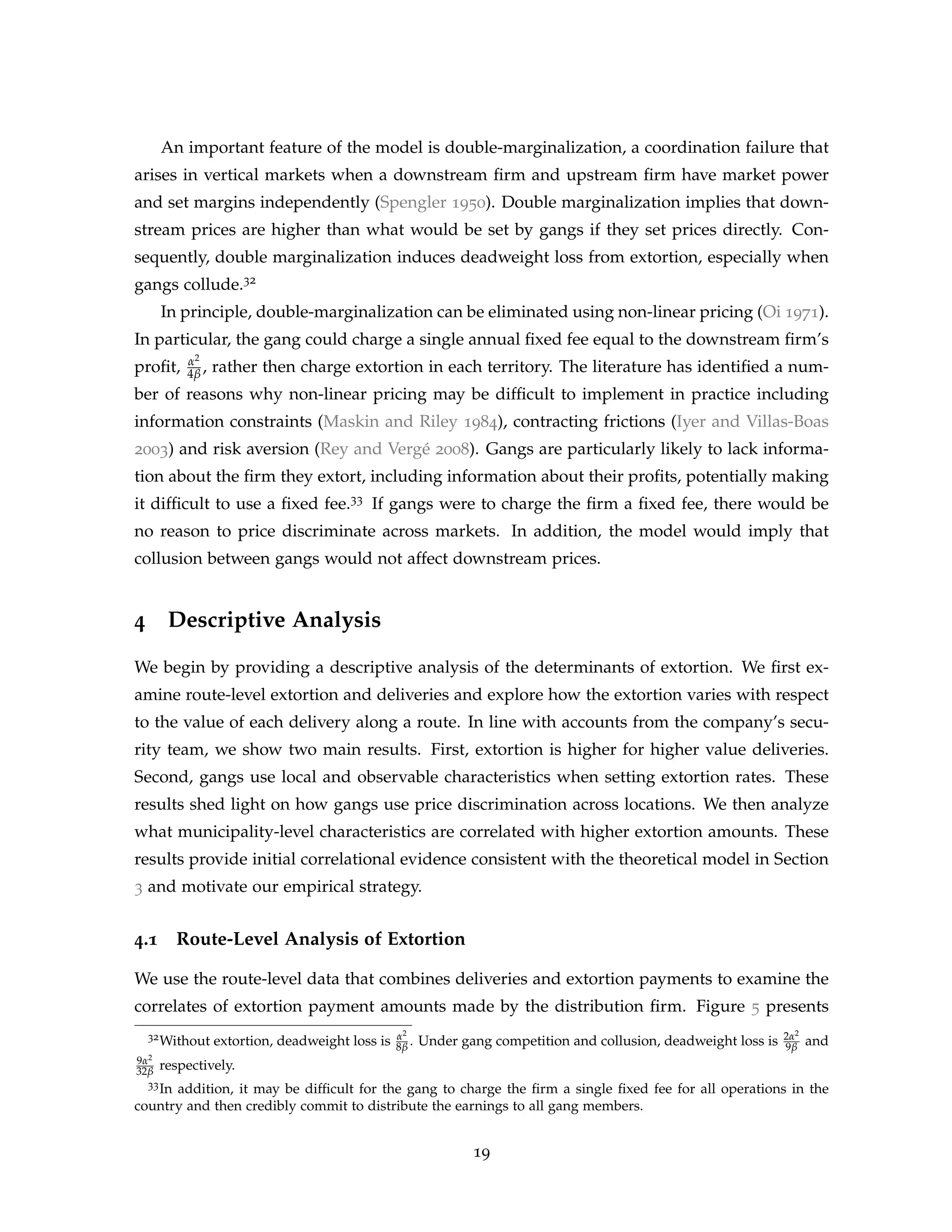 An important feature of the model is double-marginalization, a coordination failure that
arises in vertical markets when a downstream firm and upstream firm have market power
and set margins independently (Spengler 1950). Double marginalization implies that down-
stream prices are higher than what would be set by gangs if they set prices directly. Con-
sequently, double marginalization induces deadweight loss from extortion, especially when
gangs collude.32
In principle, double-marginalization can be eliminated using non-linear pricing (Oi 1971).
In particular, the gang could charge a single annual fixed fee equal to the downstream firm’s
profit, α2
4β , rather then charge extortion in each territory. The literature has identified a num-
ber of reasons why non-linear pricing may be difficult to implement in practice including
information constraints (Maskin and Riley 1984), contracting frictions (Iyer and Villas-Boas
2003) and risk aversion (Rey and Vergé 2008). Gangs are particularly likely to lack informa-
tion about the firm they extort, including information about their profits, potentially making
it difficult to use a fixed fee.33 If gangs were to charge the firm a fixed fee, there would be
no reason to price discriminate across markets. In addition, the model would imply that
collusion between gangs would not affect downstream prices.
4 Descriptive Analysis
We begin by providing a descriptive analysis of the determinants of extortion. We first ex-
amine route-level extortion and deliveries and explore how the extortion varies with respect
to the value of each delivery along a route. In line with accounts from the company’s secu-
rity team, we show two main results. First, extortion is higher for higher value deliveries.
Second, gangs use local and observable characteristics when setting extortion rates. These
results shed light on how gangs use price discrimination across locations. We then analyze
what municipality-level characteristics are correlated with higher extortion amounts. These
results provide initial correlational evidence consistent with the theoretical model in Section
3 and motivate our empirical strategy.
4.1 Route-Level Analysis of Extortion
We use the route-level data that combines deliveries and extortion payments to examine the
correlates of extortion payment amounts made by the distribution firm. Figure 5 presents
32Without extortion, deadweight loss is α2
8β . Under gang competition and collusion, deadweight loss is 2α2
9β and
9α2
32β respectively.
33In addition, it may be difficult for the gang to charge the firm a single fixed fee for all operations in the
country and then credibly commit to distribute the earnings to all gang members.
19
 