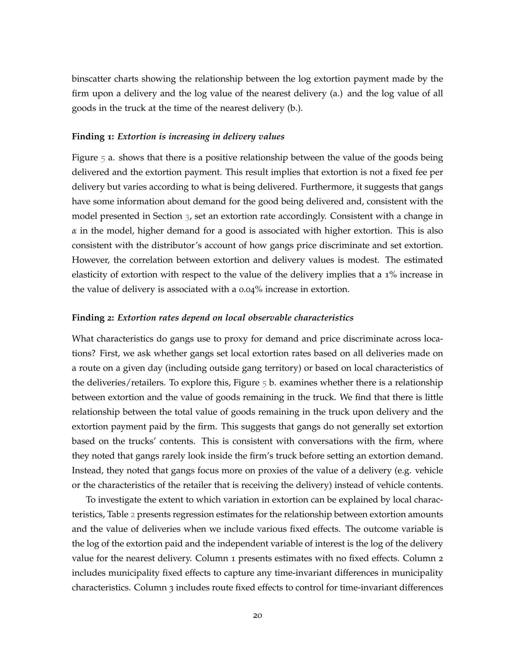 binscatter charts showing the relationship between the log extortion payment made by the
firm upon a delivery and the log value of the nearest delivery (a.) and the log value of all
goods in the truck at the time of the nearest delivery (b.).
Finding 1: Extortion is increasing in delivery values
Figure 5 a. shows that there is a positive relationship between the value of the goods being
delivered and the extortion payment. This result implies that extortion is not a fixed fee per
delivery but varies according to what is being delivered. Furthermore, it suggests that gangs
have some information about demand for the good being delivered and, consistent with the
model presented in Section 3, set an extortion rate accordingly. Consistent with a change in
α in the model, higher demand for a good is associated with higher extortion. This is also
consistent with the distributor’s account of how gangs price discriminate and set extortion.
However, the correlation between extortion and delivery values is modest. The estimated
elasticity of extortion with respect to the value of the delivery implies that a 1% increase in
the value of delivery is associated with a 0.04% increase in extortion.
Finding 2: Extortion rates depend on local observable characteristics
What characteristics do gangs use to proxy for demand and price discriminate across loca-
tions? First, we ask whether gangs set local extortion rates based on all deliveries made on
a route on a given day (including outside gang territory) or based on local characteristics of
the deliveries/retailers. To explore this, Figure 5 b. examines whether there is a relationship
between extortion and the value of goods remaining in the truck. We find that there is little
relationship between the total value of goods remaining in the truck upon delivery and the
extortion payment paid by the firm. This suggests that gangs do not generally set extortion
based on the trucks’ contents. This is consistent with conversations with the firm, where
they noted that gangs rarely look inside the firm’s truck before setting an extortion demand.
Instead, they noted that gangs focus more on proxies of the value of a delivery (e.g. vehicle
or the characteristics of the retailer that is receiving the delivery) instead of vehicle contents.
To investigate the extent to which variation in extortion can be explained by local charac-
teristics, Table 2 presents regression estimates for the relationship between extortion amounts
and the value of deliveries when we include various fixed effects. The outcome variable is
the log of the extortion paid and the independent variable of interest is the log of the delivery
value for the nearest delivery. Column 1 presents estimates with no fixed effects. Column 2
includes municipality fixed effects to capture any time-invariant differences in municipality
characteristics. Column 3 includes route fixed effects to control for time-invariant differences
20
 
