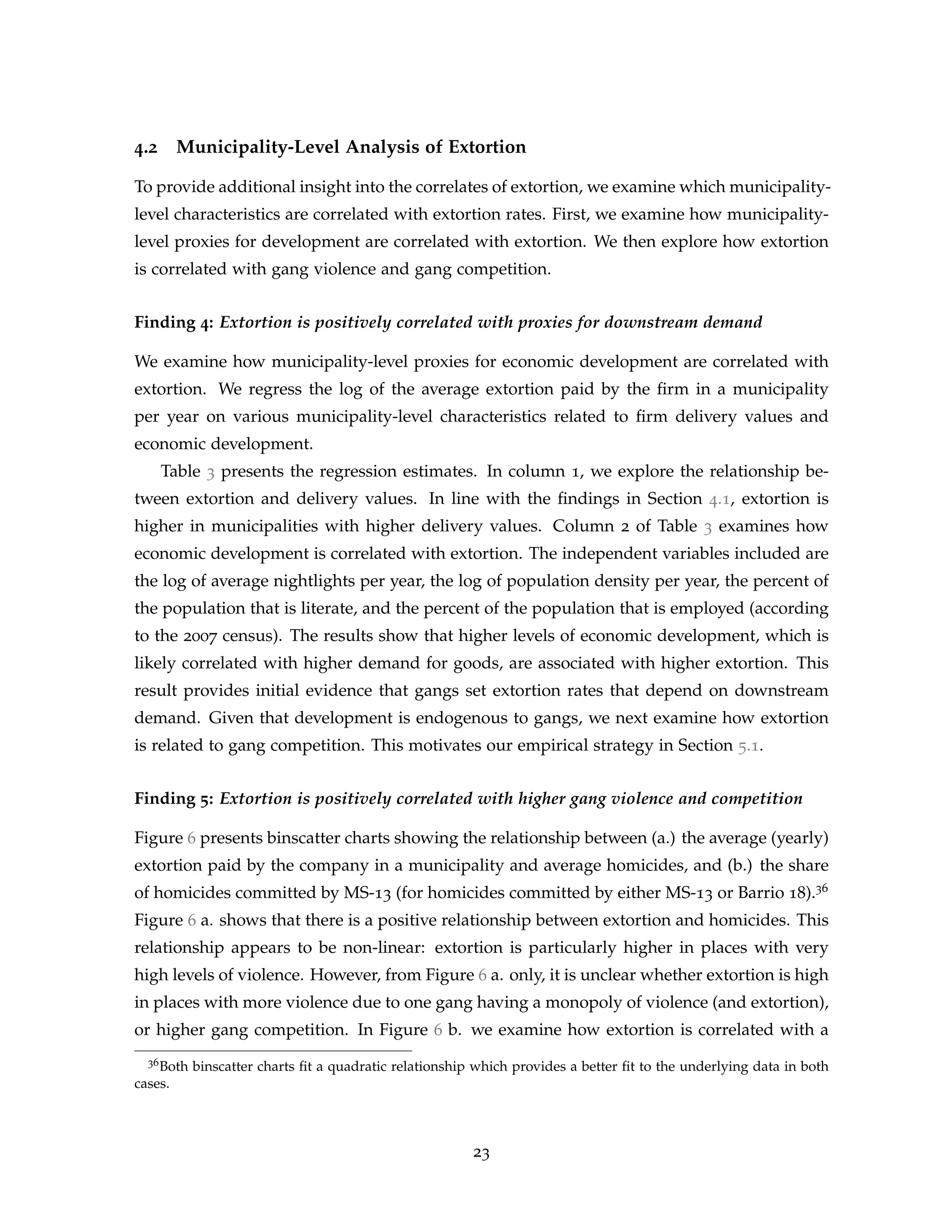 4.2 Municipality-Level Analysis of Extortion
To provide additional insight into the correlates of extortion, we examine which municipality-
level characteristics are correlated with extortion rates. First, we examine how municipality-
level proxies for development are correlated with extortion. We then explore how extortion
is correlated with gang violence and gang competition.
Finding 4: Extortion is positively correlated with proxies for downstream demand
We examine how municipality-level proxies for economic development are correlated with
extortion. We regress the log of the average extortion paid by the firm in a municipality
per year on various municipality-level characteristics related to firm delivery values and
economic development.
Table 3 presents the regression estimates. In column 1, we explore the relationship be-
tween extortion and delivery values. In line with the findings in Section 4.1, extortion is
higher in municipalities with higher delivery values. Column 2 of Table 3 examines how
economic development is correlated with extortion. The independent variables included are
the log of average nightlights per year, the log of population density per year, the percent of
the population that is literate, and the percent of the population that is employed (according
to the 2007 census). The results show that higher levels of economic development, which is
likely correlated with higher demand for goods, are associated with higher extortion. This
result provides initial evidence that gangs set extortion rates that depend on downstream
demand. Given that development is endogenous to gangs, we next examine how extortion
is related to gang competition. This motivates our empirical strategy in Section 5.1.
Finding 5: Extortion is positively correlated with higher gang violence and competition
Figure 6 presents binscatter charts showing the relationship between (a.) the average (yearly)
extortion paid by the company in a municipality and average homicides, and (b.) the share
of homicides committed by MS-13 (for homicides committed by either MS-13 or Barrio 18).36
Figure 6 a. shows that there is a positive relationship between extortion and homicides. This
relationship appears to be non-linear: extortion is particularly higher in places with very
high levels of violence. However, from Figure 6 a. only, it is unclear whether extortion is high
in places with more violence due to one gang having a monopoly of violence (and extortion),
or higher gang competition. In Figure 6 b. we examine how extortion is correlated with a
36Both binscatter charts fit a quadratic relationship which provides a better fit to the underlying data in both
cases.
23
 