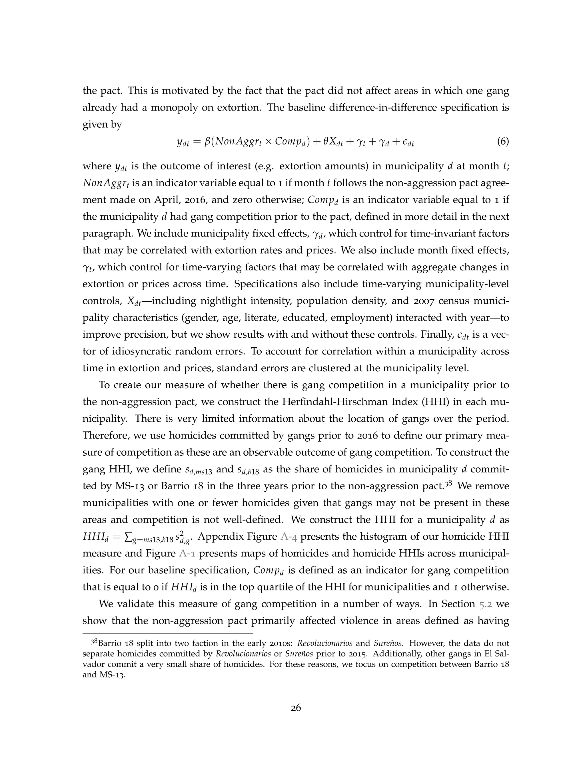 the pact. This is motivated by the fact that the pact did not affect areas in which one gang
already had a monopoly on extortion. The baseline difference-in-difference specification is
given by
ydt = β(NonAggrt × Compd) + θXdt + γt + γd + edt (6)
where ydt is the outcome of interest (e.g. extortion amounts) in municipality d at month t;
NonAggrt is an indicator variable equal to 1 if month t follows the non-aggression pact agree-
ment made on April, 2016, and zero otherwise; Compd is an indicator variable equal to 1 if
the municipality d had gang competition prior to the pact, defined in more detail in the next
paragraph. We include municipality fixed effects, γd, which control for time-invariant factors
that may be correlated with extortion rates and prices. We also include month fixed effects,
γt, which control for time-varying factors that may be correlated with aggregate changes in
extortion or prices across time. Specifications also include time-varying municipality-level
controls, Xdt—including nightlight intensity, population density, and 2007 census munici-
pality characteristics (gender, age, literate, educated, employment) interacted with year—to
improve precision, but we show results with and without these controls. Finally, edt is a vec-
tor of idiosyncratic random errors. To account for correlation within a municipality across
time in extortion and prices, standard errors are clustered at the municipality level.
To create our measure of whether there is gang competition in a municipality prior to
the non-aggression pact, we construct the Herfindahl-Hirschman Index (HHI) in each mu-
nicipality. There is very limited information about the location of gangs over the period.
Therefore, we use homicides committed by gangs prior to 2016 to define our primary mea-
sure of competition as these are an observable outcome of gang competition. To construct the
gang HHI, we define sd,ms13 and sd,b18 as the share of homicides in municipality d commit-
ted by MS-13 or Barrio 18 in the three years prior to the non-aggression pact.38 We remove
municipalities with one or fewer homicides given that gangs may not be present in these
areas and competition is not well-defined. We construct the HHI for a municipality d as
HHId = ∑g=ms13,b18 s2
d,g. Appendix Figure A-4 presents the histogram of our homicide HHI
measure and Figure A-1 presents maps of homicides and homicide HHIs across municipal-
ities. For our baseline specification, Compd is defined as an indicator for gang competition
that is equal to 0 if HHId is in the top quartile of the HHI for municipalities and 1 otherwise.
We validate this measure of gang competition in a number of ways. In Section 5.2 we
show that the non-aggression pact primarily affected violence in areas defined as having
38Barrio 18 split into two faction in the early 2010s: Revolucionarios and Sureños. However, the data do not
separate homicides committed by Revolucionarios or Sureños prior to 2015. Additionally, other gangs in El Sal-
vador commit a very small share of homicides. For these reasons, we focus on competition between Barrio 18
and MS-13.
26
 