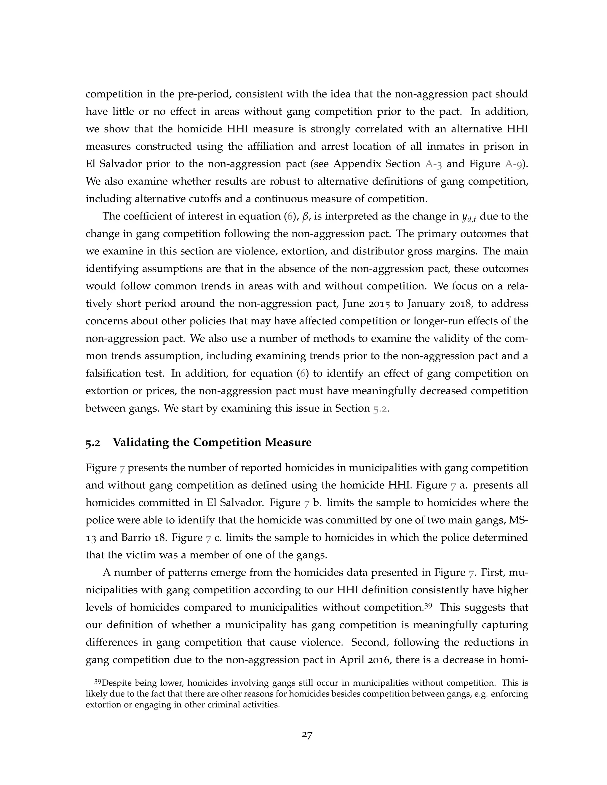 competition in the pre-period, consistent with the idea that the non-aggression pact should
have little or no effect in areas without gang competition prior to the pact. In addition,
we show that the homicide HHI measure is strongly correlated with an alternative HHI
measures constructed using the affiliation and arrest location of all inmates in prison in
El Salvador prior to the non-aggression pact (see Appendix Section A-3 and Figure A-9).
We also examine whether results are robust to alternative definitions of gang competition,
including alternative cutoffs and a continuous measure of competition.
The coefficient of interest in equation (6), β, is interpreted as the change in yd,t due to the
change in gang competition following the non-aggression pact. The primary outcomes that
we examine in this section are violence, extortion, and distributor gross margins. The main
identifying assumptions are that in the absence of the non-aggression pact, these outcomes
would follow common trends in areas with and without competition. We focus on a rela-
tively short period around the non-aggression pact, June 2015 to January 2018, to address
concerns about other policies that may have affected competition or longer-run effects of the
non-aggression pact. We also use a number of methods to examine the validity of the com-
mon trends assumption, including examining trends prior to the non-aggression pact and a
falsification test. In addition, for equation (6) to identify an effect of gang competition on
extortion or prices, the non-aggression pact must have meaningfully decreased competition
between gangs. We start by examining this issue in Section 5.2.
5.2 Validating the Competition Measure
Figure 7 presents the number of reported homicides in municipalities with gang competition
and without gang competition as defined using the homicide HHI. Figure 7 a. presents all
homicides committed in El Salvador. Figure 7 b. limits the sample to homicides where the
police were able to identify that the homicide was committed by one of two main gangs, MS-
13 and Barrio 18. Figure 7 c. limits the sample to homicides in which the police determined
that the victim was a member of one of the gangs.
A number of patterns emerge from the homicides data presented in Figure 7. First, mu-
nicipalities with gang competition according to our HHI definition consistently have higher
levels of homicides compared to municipalities without competition.39 This suggests that
our definition of whether a municipality has gang competition is meaningfully capturing
differences in gang competition that cause violence. Second, following the reductions in
gang competition due to the non-aggression pact in April 2016, there is a decrease in homi-
39Despite being lower, homicides involving gangs still occur in municipalities without competition. This is
likely due to the fact that there are other reasons for homicides besides competition between gangs, e.g. enforcing
extortion or engaging in other criminal activities.
27
 