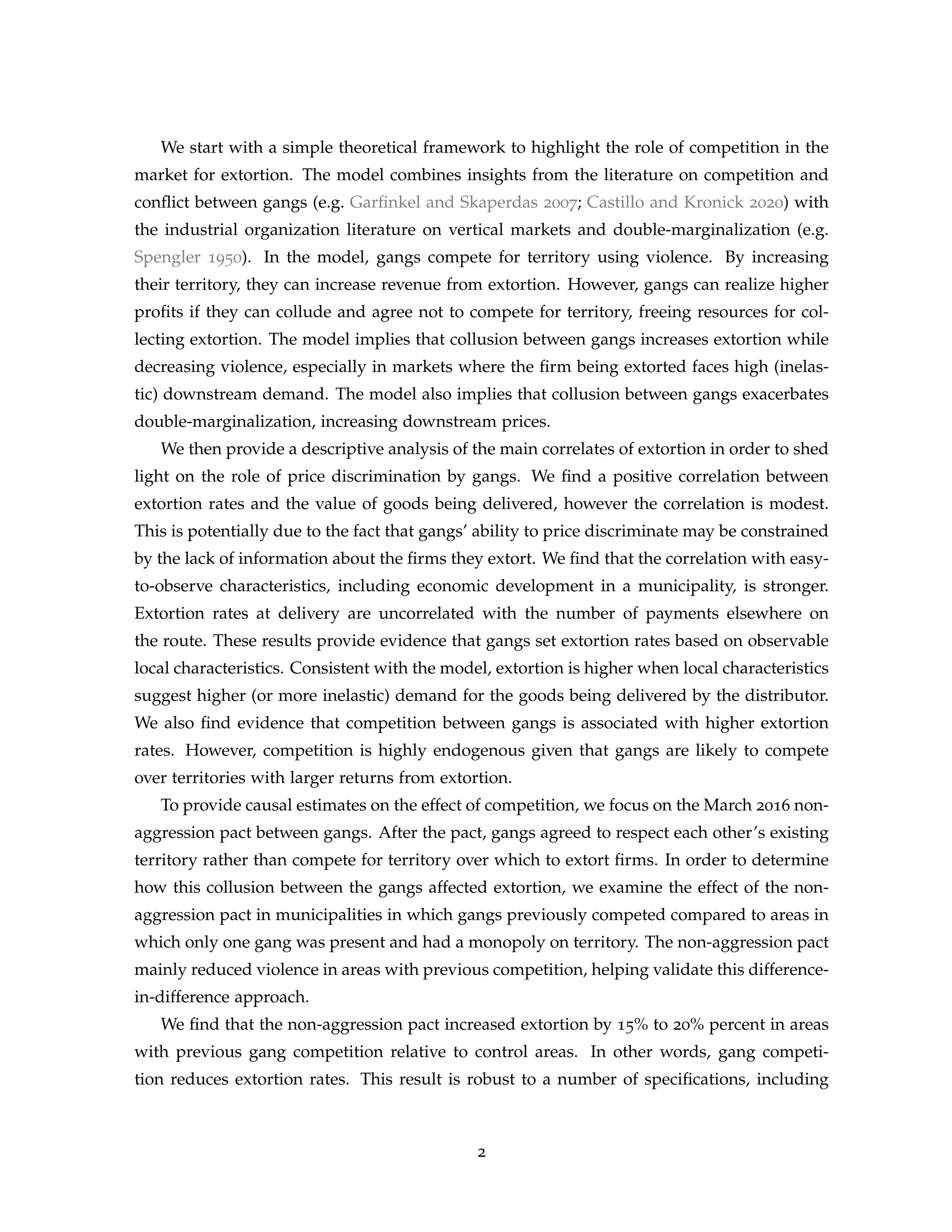 We start with a simple theoretical framework to highlight the role of competition in the
market for extortion. The model combines insights from the literature on competition and
conflict between gangs (e.g. Garfinkel and Skaperdas 2007; Castillo and Kronick 2020) with
the industrial organization literature on vertical markets and double-marginalization (e.g.
Spengler 1950). In the model, gangs compete for territory using violence. By increasing
their territory, they can increase revenue from extortion. However, gangs can realize higher
profits if they can collude and agree not to compete for territory, freeing resources for col-
lecting extortion. The model implies that collusion between gangs increases extortion while
decreasing violence, especially in markets where the firm being extorted faces high (inelas-
tic) downstream demand. The model also implies that collusion between gangs exacerbates
double-marginalization, increasing downstream prices.
We then provide a descriptive analysis of the main correlates of extortion in order to shed
light on the role of price discrimination by gangs. We find a positive correlation between
extortion rates and the value of goods being delivered, however the correlation is modest.
This is potentially due to the fact that gangs’ ability to price discriminate may be constrained
by the lack of information about the firms they extort. We find that the correlation with easy-
to-observe characteristics, including economic development in a municipality, is stronger.
Extortion rates at delivery are uncorrelated with the number of payments elsewhere on
the route. These results provide evidence that gangs set extortion rates based on observable
local characteristics. Consistent with the model, extortion is higher when local characteristics
suggest higher (or more inelastic) demand for the goods being delivered by the distributor.
We also find evidence that competition between gangs is associated with higher extortion
rates. However, competition is highly endogenous given that gangs are likely to compete
over territories with larger returns from extortion.
To provide causal estimates on the effect of competition, we focus on the March 2016 non-
aggression pact between gangs. After the pact, gangs agreed to respect each other’s existing
territory rather than compete for territory over which to extort firms. In order to determine
how this collusion between the gangs affected extortion, we examine the effect of the non-
aggression pact in municipalities in which gangs previously competed compared to areas in
which only one gang was present and had a monopoly on territory. The non-aggression pact
mainly reduced violence in areas with previous competition, helping validate this difference-
in-difference approach.
We find that the non-aggression pact increased extortion by 15% to 20% percent in areas
with previous gang competition relative to control areas. In other words, gang competi-
tion reduces extortion rates. This result is robust to a number of specifications, including
2
 