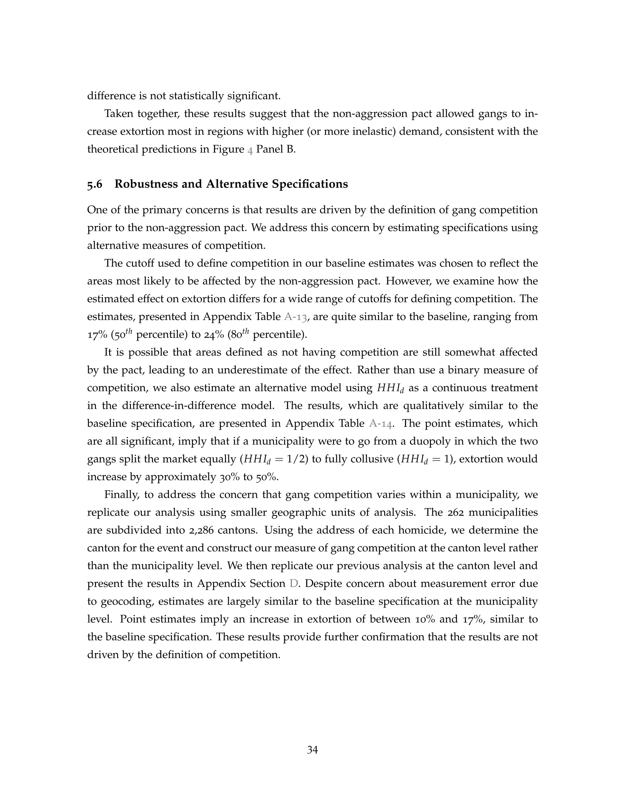difference is not statistically significant.
Taken together, these results suggest that the non-aggression pact allowed gangs to in-
crease extortion most in regions with higher (or more inelastic) demand, consistent with the
theoretical predictions in Figure 4 Panel B.
5.6 Robustness and Alternative Specifications
One of the primary concerns is that results are driven by the definition of gang competition
prior to the non-aggression pact. We address this concern by estimating specifications using
alternative measures of competition.
The cutoff used to define competition in our baseline estimates was chosen to reflect the
areas most likely to be affected by the non-aggression pact. However, we examine how the
estimated effect on extortion differs for a wide range of cutoffs for defining competition. The
estimates, presented in Appendix Table A-13, are quite similar to the baseline, ranging from
17% (50th percentile) to 24% (80th percentile).
It is possible that areas defined as not having competition are still somewhat affected
by the pact, leading to an underestimate of the effect. Rather than use a binary measure of
competition, we also estimate an alternative model using HHId as a continuous treatment
in the difference-in-difference model. The results, which are qualitatively similar to the
baseline specification, are presented in Appendix Table A-14. The point estimates, which
are all significant, imply that if a municipality were to go from a duopoly in which the two
gangs split the market equally (HHId = 1/2) to fully collusive (HHId = 1), extortion would
increase by approximately 30% to 50%.
Finally, to address the concern that gang competition varies within a municipality, we
replicate our analysis using smaller geographic units of analysis. The 262 municipalities
are subdivided into 2,286 cantons. Using the address of each homicide, we determine the
canton for the event and construct our measure of gang competition at the canton level rather
than the municipality level. We then replicate our previous analysis at the canton level and
present the results in Appendix Section D. Despite concern about measurement error due
to geocoding, estimates are largely similar to the baseline specification at the municipality
level. Point estimates imply an increase in extortion of between 10% and 17%, similar to
the baseline specification. These results provide further confirmation that the results are not
driven by the definition of competition.
34
 