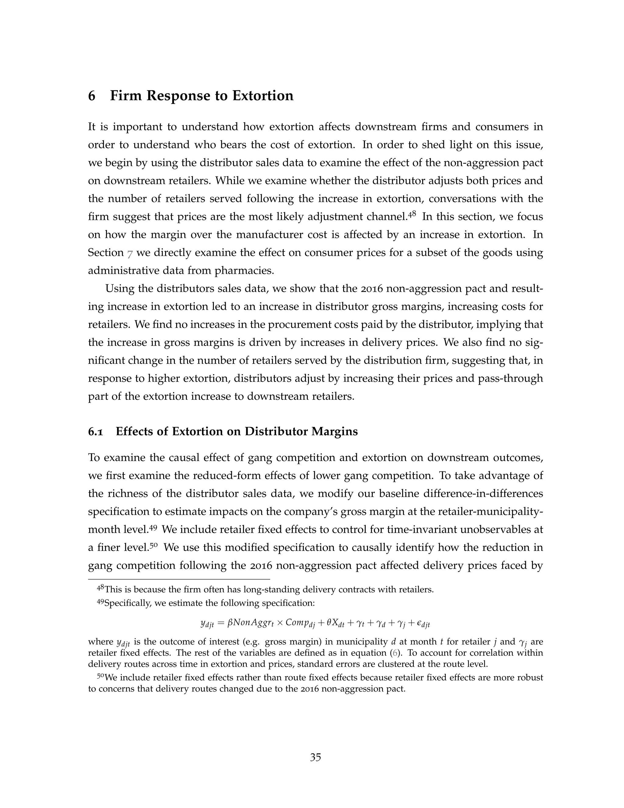 6 Firm Response to Extortion
It is important to understand how extortion affects downstream firms and consumers in
order to understand who bears the cost of extortion. In order to shed light on this issue,
we begin by using the distributor sales data to examine the effect of the non-aggression pact
on downstream retailers. While we examine whether the distributor adjusts both prices and
the number of retailers served following the increase in extortion, conversations with the
firm suggest that prices are the most likely adjustment channel.48 In this section, we focus
on how the margin over the manufacturer cost is affected by an increase in extortion. In
Section 7 we directly examine the effect on consumer prices for a subset of the goods using
administrative data from pharmacies.
Using the distributors sales data, we show that the 2016 non-aggression pact and result-
ing increase in extortion led to an increase in distributor gross margins, increasing costs for
retailers. We find no increases in the procurement costs paid by the distributor, implying that
the increase in gross margins is driven by increases in delivery prices. We also find no sig-
nificant change in the number of retailers served by the distribution firm, suggesting that, in
response to higher extortion, distributors adjust by increasing their prices and pass-through
part of the extortion increase to downstream retailers.
6.1 Effects of Extortion on Distributor Margins
To examine the causal effect of gang competition and extortion on downstream outcomes,
we first examine the reduced-form effects of lower gang competition. To take advantage of
the richness of the distributor sales data, we modify our baseline difference-in-differences
specification to estimate impacts on the company’s gross margin at the retailer-municipality-
month level.49 We include retailer fixed effects to control for time-invariant unobservables at
a finer level.50 We use this modified specification to causally identify how the reduction in
gang competition following the 2016 non-aggression pact affected delivery prices faced by
48This is because the firm often has long-standing delivery contracts with retailers.
49Specifically, we estimate the following specification:
ydjt = βNonAggrt × Compdj + θXdt + γt + γd + γj + edjt
where ydjt is the outcome of interest (e.g. gross margin) in municipality d at month t for retailer j and γj are
retailer fixed effects. The rest of the variables are defined as in equation (6). To account for correlation within
delivery routes across time in extortion and prices, standard errors are clustered at the route level.
50We include retailer fixed effects rather than route fixed effects because retailer fixed effects are more robust
to concerns that delivery routes changed due to the 2016 non-aggression pact.
35
 