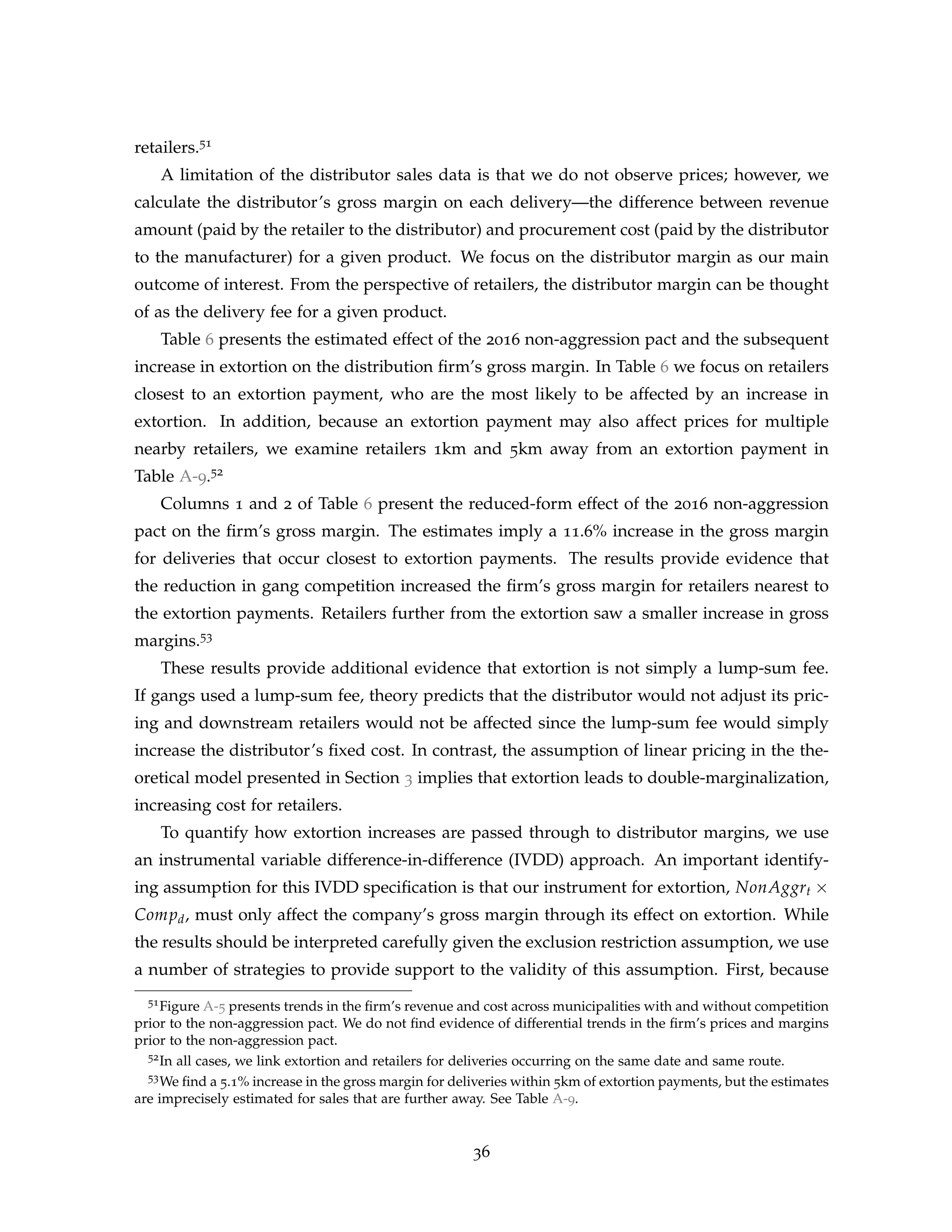 retailers.51
A limitation of the distributor sales data is that we do not observe prices; however, we
calculate the distributor’s gross margin on each delivery—the difference between revenue
amount (paid by the retailer to the distributor) and procurement cost (paid by the distributor
to the manufacturer) for a given product. We focus on the distributor margin as our main
outcome of interest. From the perspective of retailers, the distributor margin can be thought
of as the delivery fee for a given product.
Table 6 presents the estimated effect of the 2016 non-aggression pact and the subsequent
increase in extortion on the distribution firm’s gross margin. In Table 6 we focus on retailers
closest to an extortion payment, who are the most likely to be affected by an increase in
extortion. In addition, because an extortion payment may also affect prices for multiple
nearby retailers, we examine retailers 1km and 5km away from an extortion payment in
Table A-9.52
Columns 1 and 2 of Table 6 present the reduced-form effect of the 2016 non-aggression
pact on the firm’s gross margin. The estimates imply a 11.6% increase in the gross margin
for deliveries that occur closest to extortion payments. The results provide evidence that
the reduction in gang competition increased the firm’s gross margin for retailers nearest to
the extortion payments. Retailers further from the extortion saw a smaller increase in gross
margins.53
These results provide additional evidence that extortion is not simply a lump-sum fee.
If gangs used a lump-sum fee, theory predicts that the distributor would not adjust its pric-
ing and downstream retailers would not be affected since the lump-sum fee would simply
increase the distributor’s fixed cost. In contrast, the assumption of linear pricing in the the-
oretical model presented in Section 3 implies that extortion leads to double-marginalization,
increasing cost for retailers.
To quantify how extortion increases are passed through to distributor margins, we use
an instrumental variable difference-in-difference (IVDD) approach. An important identify-
ing assumption for this IVDD specification is that our instrument for extortion, NonAggrt ×
Compd, must only affect the company’s gross margin through its effect on extortion. While
the results should be interpreted carefully given the exclusion restriction assumption, we use
a number of strategies to provide support to the validity of this assumption. First, because
51Figure A-5 presents trends in the firm’s revenue and cost across municipalities with and without competition
prior to the non-aggression pact. We do not find evidence of differential trends in the firm’s prices and margins
prior to the non-aggression pact.
52In all cases, we link extortion and retailers for deliveries occurring on the same date and same route.
53We find a 5.1% increase in the gross margin for deliveries within 5km of extortion payments, but the estimates
are imprecisely estimated for sales that are further away. See Table A-9.
36
 