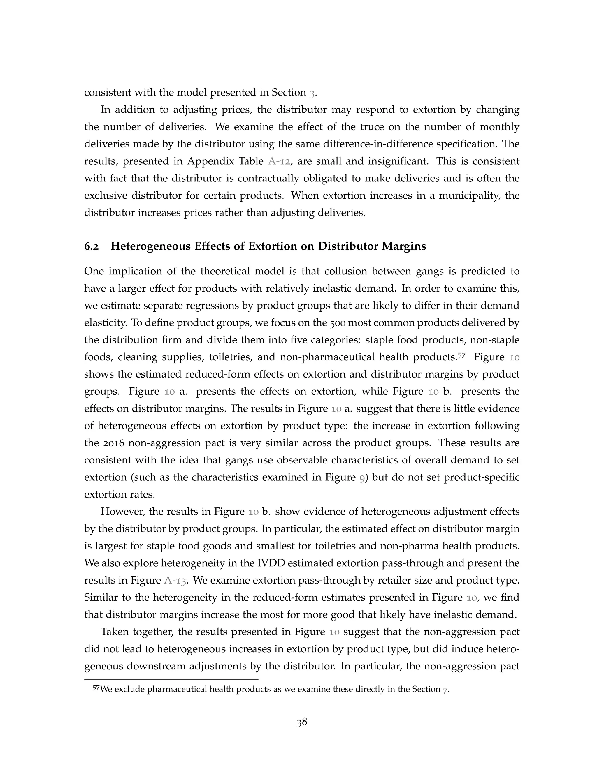 consistent with the model presented in Section 3.
In addition to adjusting prices, the distributor may respond to extortion by changing
the number of deliveries. We examine the effect of the truce on the number of monthly
deliveries made by the distributor using the same difference-in-difference specification. The
results, presented in Appendix Table A-12, are small and insignificant. This is consistent
with fact that the distributor is contractually obligated to make deliveries and is often the
exclusive distributor for certain products. When extortion increases in a municipality, the
distributor increases prices rather than adjusting deliveries.
6.2 Heterogeneous Effects of Extortion on Distributor Margins
One implication of the theoretical model is that collusion between gangs is predicted to
have a larger effect for products with relatively inelastic demand. In order to examine this,
we estimate separate regressions by product groups that are likely to differ in their demand
elasticity. To define product groups, we focus on the 500 most common products delivered by
the distribution firm and divide them into five categories: staple food products, non-staple
foods, cleaning supplies, toiletries, and non-pharmaceutical health products.57 Figure 10
shows the estimated reduced-form effects on extortion and distributor margins by product
groups. Figure 10 a. presents the effects on extortion, while Figure 10 b. presents the
effects on distributor margins. The results in Figure 10 a. suggest that there is little evidence
of heterogeneous effects on extortion by product type: the increase in extortion following
the 2016 non-aggression pact is very similar across the product groups. These results are
consistent with the idea that gangs use observable characteristics of overall demand to set
extortion (such as the characteristics examined in Figure 9) but do not set product-specific
extortion rates.
However, the results in Figure 10 b. show evidence of heterogeneous adjustment effects
by the distributor by product groups. In particular, the estimated effect on distributor margin
is largest for staple food goods and smallest for toiletries and non-pharma health products.
We also explore heterogeneity in the IVDD estimated extortion pass-through and present the
results in Figure A-13. We examine extortion pass-through by retailer size and product type.
Similar to the heterogeneity in the reduced-form estimates presented in Figure 10, we find
that distributor margins increase the most for more good that likely have inelastic demand.
Taken together, the results presented in Figure 10 suggest that the non-aggression pact
did not lead to heterogeneous increases in extortion by product type, but did induce hetero-
geneous downstream adjustments by the distributor. In particular, the non-aggression pact
57We exclude pharmaceutical health products as we examine these directly in the Section 7.
38
 