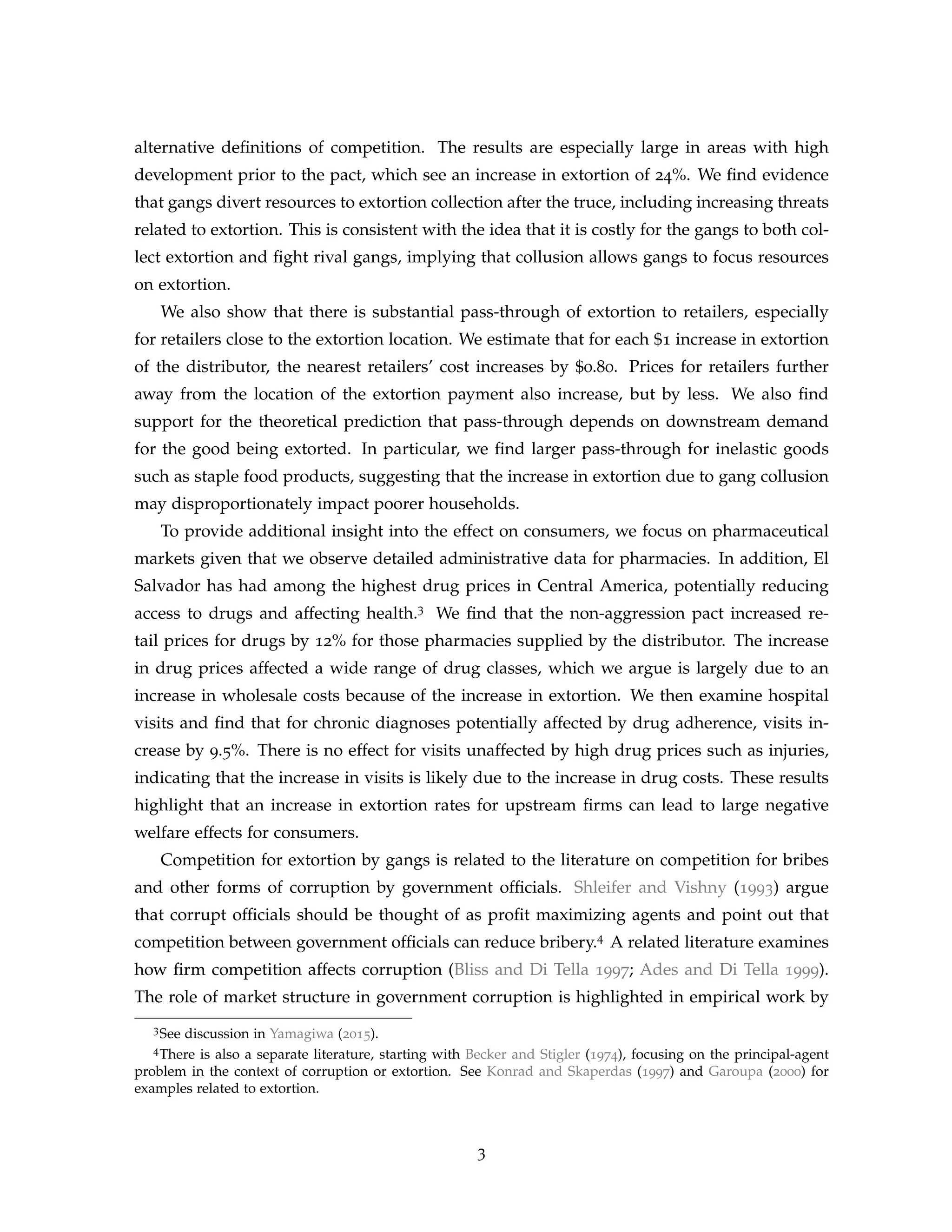 alternative definitions of competition. The results are especially large in areas with high
development prior to the pact, which see an increase in extortion of 24%. We find evidence
that gangs divert resources to extortion collection after the truce, including increasing threats
related to extortion. This is consistent with the idea that it is costly for the gangs to both col-
lect extortion and fight rival gangs, implying that collusion allows gangs to focus resources
on extortion.
We also show that there is substantial pass-through of extortion to retailers, especially
for retailers close to the extortion location. We estimate that for each $1 increase in extortion
of the distributor, the nearest retailers’ cost increases by $0.80. Prices for retailers further
away from the location of the extortion payment also increase, but by less. We also find
support for the theoretical prediction that pass-through depends on downstream demand
for the good being extorted. In particular, we find larger pass-through for inelastic goods
such as staple food products, suggesting that the increase in extortion due to gang collusion
may disproportionately impact poorer households.
To provide additional insight into the effect on consumers, we focus on pharmaceutical
markets given that we observe detailed administrative data for pharmacies. In addition, El
Salvador has had among the highest drug prices in Central America, potentially reducing
access to drugs and affecting health.3 We find that the non-aggression pact increased re-
tail prices for drugs by 12% for those pharmacies supplied by the distributor. The increase
in drug prices affected a wide range of drug classes, which we argue is largely due to an
increase in wholesale costs because of the increase in extortion. We then examine hospital
visits and find that for chronic diagnoses potentially affected by drug adherence, visits in-
crease by 9.5%. There is no effect for visits unaffected by high drug prices such as injuries,
indicating that the increase in visits is likely due to the increase in drug costs. These results
highlight that an increase in extortion rates for upstream firms can lead to large negative
welfare effects for consumers.
Competition for extortion by gangs is related to the literature on competition for bribes
and other forms of corruption by government officials. Shleifer and Vishny (1993) argue
that corrupt officials should be thought of as profit maximizing agents and point out that
competition between government officials can reduce bribery.4 A related literature examines
how firm competition affects corruption (Bliss and Di Tella 1997; Ades and Di Tella 1999).
The role of market structure in government corruption is highlighted in empirical work by
3See discussion in Yamagiwa (2015).
4There is also a separate literature, starting with Becker and Stigler (1974), focusing on the principal-agent
problem in the context of corruption or extortion. See Konrad and Skaperdas (1997) and Garoupa (2000) for
examples related to extortion.
3
 