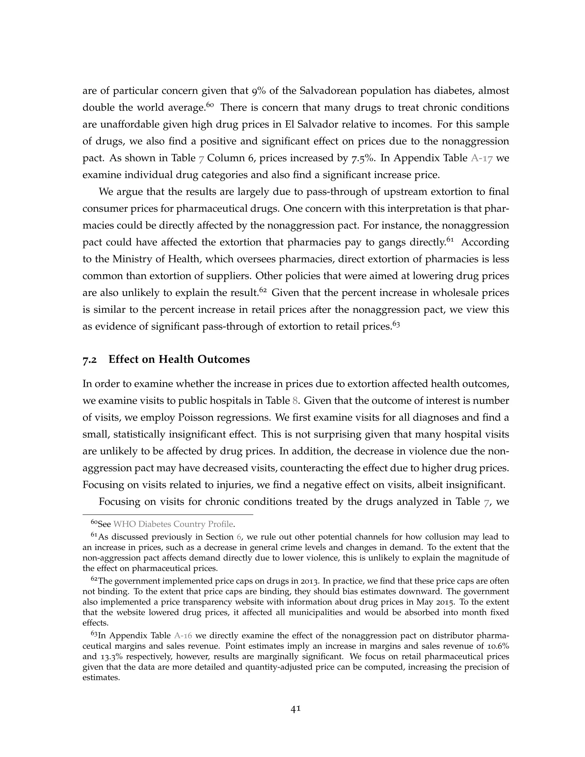 are of particular concern given that 9% of the Salvadorean population has diabetes, almost
double the world average.60 There is concern that many drugs to treat chronic conditions
are unaffordable given high drug prices in El Salvador relative to incomes. For this sample
of drugs, we also find a positive and significant effect on prices due to the nonaggression
pact. As shown in Table 7 Column 6, prices increased by 7.5%. In Appendix Table A-17 we
examine individual drug categories and also find a significant increase price.
We argue that the results are largely due to pass-through of upstream extortion to final
consumer prices for pharmaceutical drugs. One concern with this interpretation is that phar-
macies could be directly affected by the nonaggression pact. For instance, the nonaggression
pact could have affected the extortion that pharmacies pay to gangs directly.61 According
to the Ministry of Health, which oversees pharmacies, direct extortion of pharmacies is less
common than extortion of suppliers. Other policies that were aimed at lowering drug prices
are also unlikely to explain the result.62 Given that the percent increase in wholesale prices
is similar to the percent increase in retail prices after the nonaggression pact, we view this
as evidence of significant pass-through of extortion to retail prices.63
7.2 Effect on Health Outcomes
In order to examine whether the increase in prices due to extortion affected health outcomes,
we examine visits to public hospitals in Table 8. Given that the outcome of interest is number
of visits, we employ Poisson regressions. We first examine visits for all diagnoses and find a
small, statistically insignificant effect. This is not surprising given that many hospital visits
are unlikely to be affected by drug prices. In addition, the decrease in violence due the non-
aggression pact may have decreased visits, counteracting the effect due to higher drug prices.
Focusing on visits related to injuries, we find a negative effect on visits, albeit insignificant.
Focusing on visits for chronic conditions treated by the drugs analyzed in Table 7, we
60See WHO Diabetes Country Profile.
61As discussed previously in Section 6, we rule out other potential channels for how collusion may lead to
an increase in prices, such as a decrease in general crime levels and changes in demand. To the extent that the
non-aggression pact affects demand directly due to lower violence, this is unlikely to explain the magnitude of
the effect on pharmaceutical prices.
62The government implemented price caps on drugs in 2013. In practice, we find that these price caps are often
not binding. To the extent that price caps are binding, they should bias estimates downward. The government
also implemented a price transparency website with information about drug prices in May 2015. To the extent
that the website lowered drug prices, it affected all municipalities and would be absorbed into month fixed
effects.
63In Appendix Table A-16 we directly examine the effect of the nonaggression pact on distributor pharma-
ceutical margins and sales revenue. Point estimates imply an increase in margins and sales revenue of 10.6%
and 13.3% respectively, however, results are marginally significant. We focus on retail pharmaceutical prices
given that the data are more detailed and quantity-adjusted price can be computed, increasing the precision of
estimates.
41
 