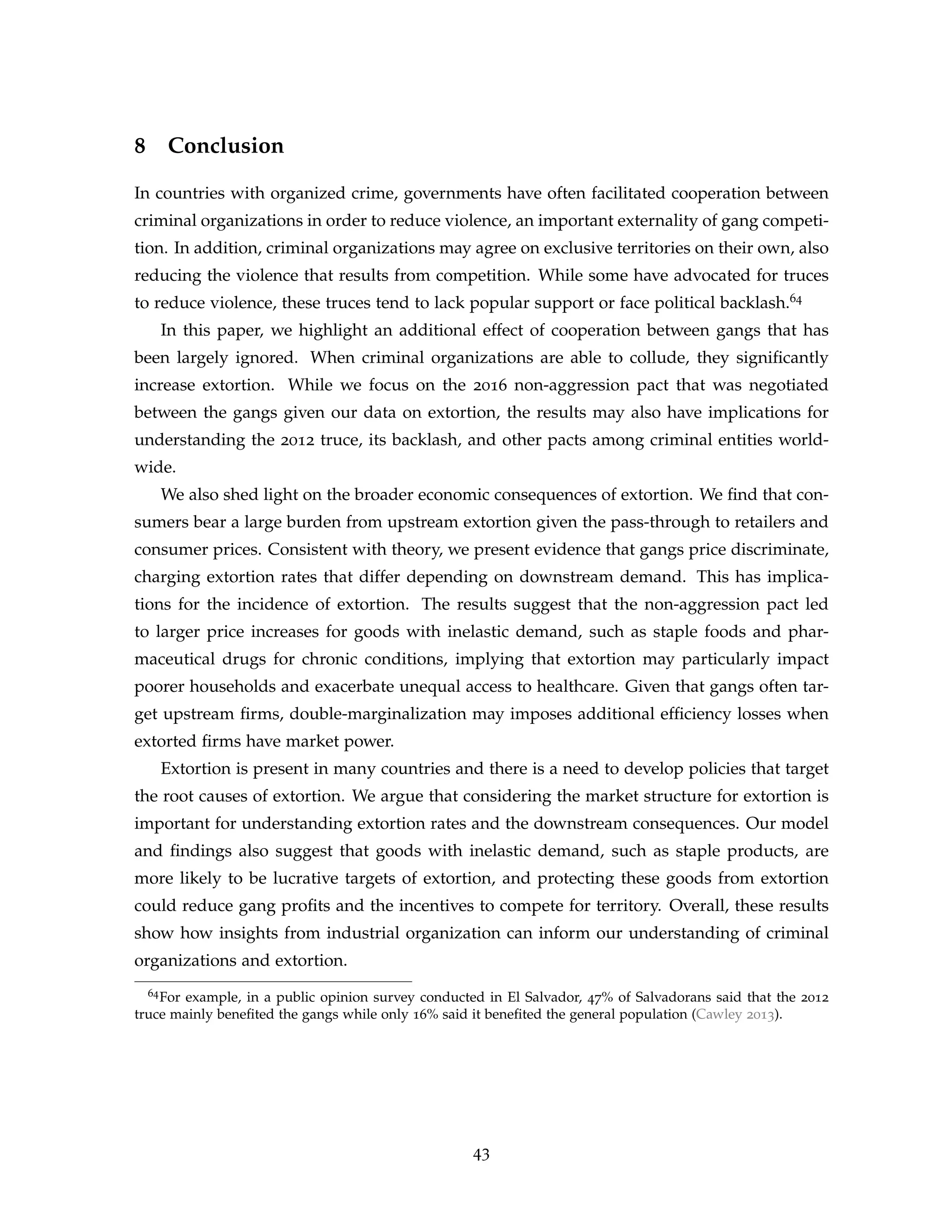 8 Conclusion
In countries with organized crime, governments have often facilitated cooperation between
criminal organizations in order to reduce violence, an important externality of gang competi-
tion. In addition, criminal organizations may agree on exclusive territories on their own, also
reducing the violence that results from competition. While some have advocated for truces
to reduce violence, these truces tend to lack popular support or face political backlash.64
In this paper, we highlight an additional effect of cooperation between gangs that has
been largely ignored. When criminal organizations are able to collude, they significantly
increase extortion. While we focus on the 2016 non-aggression pact that was negotiated
between the gangs given our data on extortion, the results may also have implications for
understanding the 2012 truce, its backlash, and other pacts among criminal entities world-
wide.
We also shed light on the broader economic consequences of extortion. We find that con-
sumers bear a large burden from upstream extortion given the pass-through to retailers and
consumer prices. Consistent with theory, we present evidence that gangs price discriminate,
charging extortion rates that differ depending on downstream demand. This has implica-
tions for the incidence of extortion. The results suggest that the non-aggression pact led
to larger price increases for goods with inelastic demand, such as staple foods and phar-
maceutical drugs for chronic conditions, implying that extortion may particularly impact
poorer households and exacerbate unequal access to healthcare. Given that gangs often tar-
get upstream firms, double-marginalization may imposes additional efficiency losses when
extorted firms have market power.
Extortion is present in many countries and there is a need to develop policies that target
the root causes of extortion. We argue that considering the market structure for extortion is
important for understanding extortion rates and the downstream consequences. Our model
and findings also suggest that goods with inelastic demand, such as staple products, are
more likely to be lucrative targets of extortion, and protecting these goods from extortion
could reduce gang profits and the incentives to compete for territory. Overall, these results
show how insights from industrial organization can inform our understanding of criminal
organizations and extortion.
64For example, in a public opinion survey conducted in El Salvador, 47% of Salvadorans said that the 2012
truce mainly benefited the gangs while only 16% said it benefited the general population (Cawley 2013).
43
 