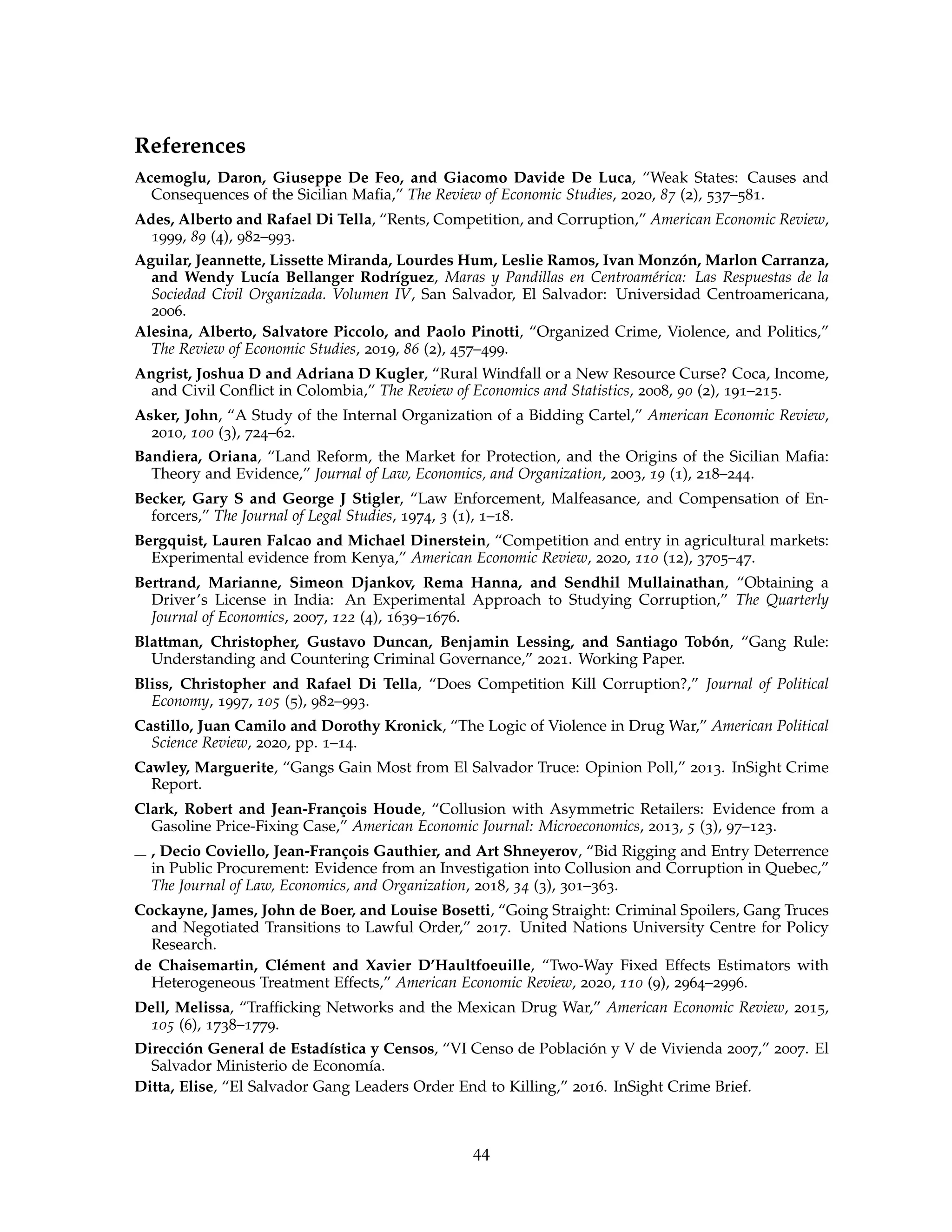 References
Acemoglu, Daron, Giuseppe De Feo, and Giacomo Davide De Luca, “Weak States: Causes and
Consequences of the Sicilian Mafia,” The Review of Economic Studies, 2020, 87 (2), 537–581.
Ades, Alberto and Rafael Di Tella, “Rents, Competition, and Corruption,” American Economic Review,
1999, 89 (4), 982–993.
Aguilar, Jeannette, Lissette Miranda, Lourdes Hum, Leslie Ramos, Ivan Monzón, Marlon Carranza,
and Wendy Lucía Bellanger Rodríguez, Maras y Pandillas en Centroamérica: Las Respuestas de la
Sociedad Civil Organizada. Volumen IV, San Salvador, El Salvador: Universidad Centroamericana,
2006.
Alesina, Alberto, Salvatore Piccolo, and Paolo Pinotti, “Organized Crime, Violence, and Politics,”
The Review of Economic Studies, 2019, 86 (2), 457–499.
Angrist, Joshua D and Adriana D Kugler, “Rural Windfall or a New Resource Curse? Coca, Income,
and Civil Conflict in Colombia,” The Review of Economics and Statistics, 2008, 90 (2), 191–215.
Asker, John, “A Study of the Internal Organization of a Bidding Cartel,” American Economic Review,
2010, 100 (3), 724–62.
Bandiera, Oriana, “Land Reform, the Market for Protection, and the Origins of the Sicilian Mafia:
Theory and Evidence,” Journal of Law, Economics, and Organization, 2003, 19 (1), 218–244.
Becker, Gary S and George J Stigler, “Law Enforcement, Malfeasance, and Compensation of En-
forcers,” The Journal of Legal Studies, 1974, 3 (1), 1–18.
Bergquist, Lauren Falcao and Michael Dinerstein, “Competition and entry in agricultural markets:
Experimental evidence from Kenya,” American Economic Review, 2020, 110 (12), 3705–47.
Bertrand, Marianne, Simeon Djankov, Rema Hanna, and Sendhil Mullainathan, “Obtaining a
Driver’s License in India: An Experimental Approach to Studying Corruption,” The Quarterly
Journal of Economics, 2007, 122 (4), 1639–1676.
Blattman, Christopher, Gustavo Duncan, Benjamin Lessing, and Santiago Tobón, “Gang Rule:
Understanding and Countering Criminal Governance,” 2021. Working Paper.
Bliss, Christopher and Rafael Di Tella, “Does Competition Kill Corruption?,” Journal of Political
Economy, 1997, 105 (5), 982–993.
Castillo, Juan Camilo and Dorothy Kronick, “The Logic of Violence in Drug War,” American Political
Science Review, 2020, pp. 1–14.
Cawley, Marguerite, “Gangs Gain Most from El Salvador Truce: Opinion Poll,” 2013. InSight Crime
Report.
Clark, Robert and Jean-François Houde, “Collusion with Asymmetric Retailers: Evidence from a
Gasoline Price-Fixing Case,” American Economic Journal: Microeconomics, 2013, 5 (3), 97–123.
, Decio Coviello, Jean-François Gauthier, and Art Shneyerov, “Bid Rigging and Entry Deterrence
in Public Procurement: Evidence from an Investigation into Collusion and Corruption in Quebec,”
The Journal of Law, Economics, and Organization, 2018, 34 (3), 301–363.
Cockayne, James, John de Boer, and Louise Bosetti, “Going Straight: Criminal Spoilers, Gang Truces
and Negotiated Transitions to Lawful Order,” 2017. United Nations University Centre for Policy
Research.
de Chaisemartin, Clément and Xavier D’Haultfoeuille, “Two-Way Fixed Effects Estimators with
Heterogeneous Treatment Effects,” American Economic Review, 2020, 110 (9), 2964–2996.
Dell, Melissa, “Trafficking Networks and the Mexican Drug War,” American Economic Review, 2015,
105 (6), 1738–1779.
Dirección General de Estadística y Censos, “VI Censo de Población y V de Vivienda 2007,” 2007. El
Salvador Ministerio de Economía.
Ditta, Elise, “El Salvador Gang Leaders Order End to Killing,” 2016. InSight Crime Brief.
44
 