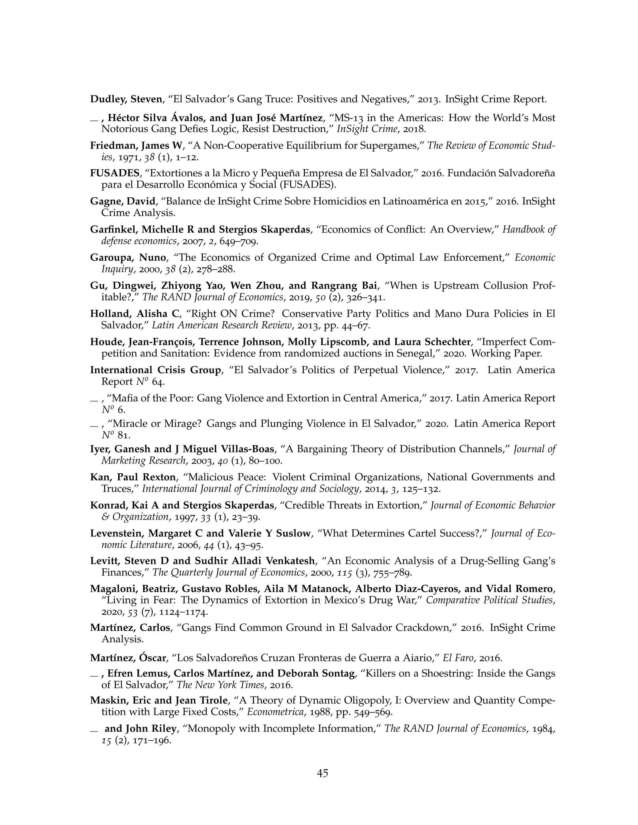 Dudley, Steven, “El Salvador’s Gang Truce: Positives and Negatives,” 2013. InSight Crime Report.
, Héctor Silva Ávalos, and Juan José Martínez, “MS-13 in the Americas: How the World’s Most
Notorious Gang Defies Logic, Resist Destruction,” InSight Crime, 2018.
Friedman, James W, “A Non-Cooperative Equilibrium for Supergames,” The Review of Economic Stud-
ies, 1971, 38 (1), 1–12.
FUSADES, “Extortiones a la Micro y Pequeña Empresa de El Salvador,” 2016. Fundación Salvadoreña
para el Desarrollo Económica y Social (FUSADES).
Gagne, David, “Balance de InSight Crime Sobre Homicidios en Latinoamérica en 2015,” 2016. InSight
Crime Analysis.
Garfinkel, Michelle R and Stergios Skaperdas, “Economics of Conflict: An Overview,” Handbook of
defense economics, 2007, 2, 649–709.
Garoupa, Nuno, “The Economics of Organized Crime and Optimal Law Enforcement,” Economic
Inquiry, 2000, 38 (2), 278–288.
Gu, Dingwei, Zhiyong Yao, Wen Zhou, and Rangrang Bai, “When is Upstream Collusion Prof-
itable?,” The RAND Journal of Economics, 2019, 50 (2), 326–341.
Holland, Alisha C, “Right ON Crime? Conservative Party Politics and Mano Dura Policies in El
Salvador,” Latin American Research Review, 2013, pp. 44–67.
Houde, Jean-François, Terrence Johnson, Molly Lipscomb, and Laura Schechter, “Imperfect Com-
petition and Sanitation: Evidence from randomized auctions in Senegal,” 2020. Working Paper.
International Crisis Group, “El Salvador’s Politics of Perpetual Violence,” 2017. Latin America
Report No 64.
, “Mafia of the Poor: Gang Violence and Extortion in Central America,” 2017. Latin America Report
No 6.
, “Miracle or Mirage? Gangs and Plunging Violence in El Salvador,” 2020. Latin America Report
No 81.
Iyer, Ganesh and J Miguel Villas-Boas, “A Bargaining Theory of Distribution Channels,” Journal of
Marketing Research, 2003, 40 (1), 80–100.
Kan, Paul Rexton, “Malicious Peace: Violent Criminal Organizations, National Governments and
Truces,” International Journal of Criminology and Sociology, 2014, 3, 125–132.
Konrad, Kai A and Stergios Skaperdas, “Credible Threats in Extortion,” Journal of Economic Behavior
 Organization, 1997, 33 (1), 23–39.
Levenstein, Margaret C and Valerie Y Suslow, “What Determines Cartel Success?,” Journal of Eco-
nomic Literature, 2006, 44 (1), 43–95.
Levitt, Steven D and Sudhir Alladi Venkatesh, “An Economic Analysis of a Drug-Selling Gang’s
Finances,” The Quarterly Journal of Economics, 2000, 115 (3), 755–789.
Magaloni, Beatriz, Gustavo Robles, Aila M Matanock, Alberto Diaz-Cayeros, and Vidal Romero,
“Living in Fear: The Dynamics of Extortion in Mexico’s Drug War,” Comparative Political Studies,
2020, 53 (7), 1124–1174.
Martínez, Carlos, “Gangs Find Common Ground in El Salvador Crackdown,” 2016. InSight Crime
Analysis.
Martínez, Óscar, “Los Salvadoreños Cruzan Fronteras de Guerra a Aiario,” El Faro, 2016.
, Efren Lemus, Carlos Martínez, and Deborah Sontag, “Killers on a Shoestring: Inside the Gangs
of El Salvador,” The New York Times, 2016.
Maskin, Eric and Jean Tirole, “A Theory of Dynamic Oligopoly, I: Overview and Quantity Compe-
tition with Large Fixed Costs,” Econometrica, 1988, pp. 549–569.
and John Riley, “Monopoly with Incomplete Information,” The RAND Journal of Economics, 1984,
15 (2), 171–196.
45
 