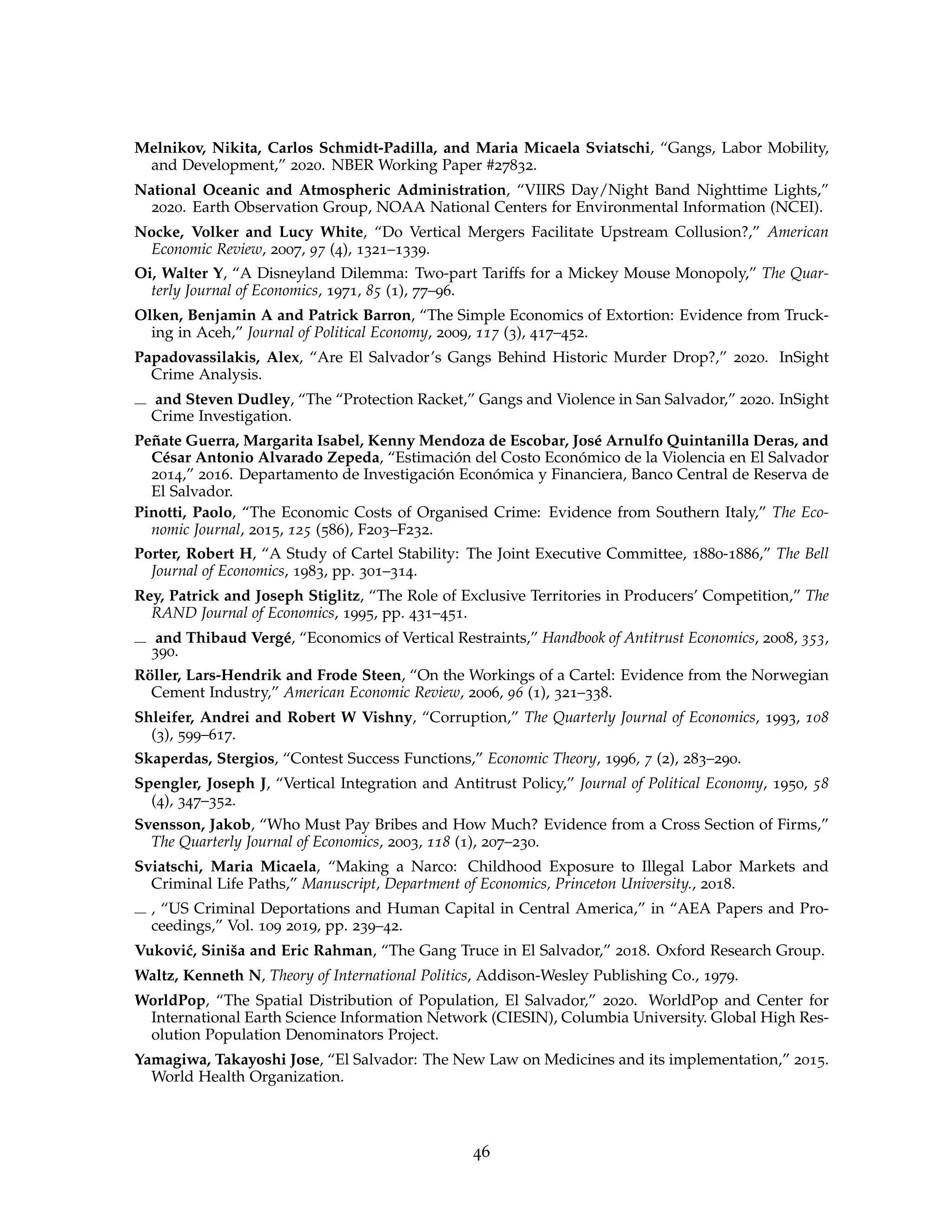 Melnikov, Nikita, Carlos Schmidt-Padilla, and Maria Micaela Sviatschi, “Gangs, Labor Mobility,
and Development,” 2020. NBER Working Paper #27832.
National Oceanic and Atmospheric Administration, “VIIRS Day/Night Band Nighttime Lights,”
2020. Earth Observation Group, NOAA National Centers for Environmental Information (NCEI).
Nocke, Volker and Lucy White, “Do Vertical Mergers Facilitate Upstream Collusion?,” American
Economic Review, 2007, 97 (4), 1321–1339.
Oi, Walter Y, “A Disneyland Dilemma: Two-part Tariffs for a Mickey Mouse Monopoly,” The Quar-
terly Journal of Economics, 1971, 85 (1), 77–96.
Olken, Benjamin A and Patrick Barron, “The Simple Economics of Extortion: Evidence from Truck-
ing in Aceh,” Journal of Political Economy, 2009, 117 (3), 417–452.
Papadovassilakis, Alex, “Are El Salvador’s Gangs Behind Historic Murder Drop?,” 2020. InSight
Crime Analysis.
and Steven Dudley, “The “Protection Racket,” Gangs and Violence in San Salvador,” 2020. InSight
Crime Investigation.
Peñate Guerra, Margarita Isabel, Kenny Mendoza de Escobar, José Arnulfo Quintanilla Deras, and
César Antonio Alvarado Zepeda, “Estimación del Costo Económico de la Violencia en El Salvador
2014,” 2016. Departamento de Investigación Económica y Financiera, Banco Central de Reserva de
El Salvador.
Pinotti, Paolo, “The Economic Costs of Organised Crime: Evidence from Southern Italy,” The Eco-
nomic Journal, 2015, 125 (586), F203–F232.
Porter, Robert H, “A Study of Cartel Stability: The Joint Executive Committee, 1880-1886,” The Bell
Journal of Economics, 1983, pp. 301–314.
Rey, Patrick and Joseph Stiglitz, “The Role of Exclusive Territories in Producers’ Competition,” The
RAND Journal of Economics, 1995, pp. 431–451.
and Thibaud Vergé, “Economics of Vertical Restraints,” Handbook of Antitrust Economics, 2008, 353,
390.
Röller, Lars-Hendrik and Frode Steen, “On the Workings of a Cartel: Evidence from the Norwegian
Cement Industry,” American Economic Review, 2006, 96 (1), 321–338.
Shleifer, Andrei and Robert W Vishny, “Corruption,” The Quarterly Journal of Economics, 1993, 108
(3), 599–617.
Skaperdas, Stergios, “Contest Success Functions,” Economic Theory, 1996, 7 (2), 283–290.
Spengler, Joseph J, “Vertical Integration and Antitrust Policy,” Journal of Political Economy, 1950, 58
(4), 347–352.
Svensson, Jakob, “Who Must Pay Bribes and How Much? Evidence from a Cross Section of Firms,”
The Quarterly Journal of Economics, 2003, 118 (1), 207–230.
Sviatschi, Maria Micaela, “Making a Narco: Childhood Exposure to Illegal Labor Markets and
Criminal Life Paths,” Manuscript, Department of Economics, Princeton University., 2018.
, “US Criminal Deportations and Human Capital in Central America,” in “AEA Papers and Pro-
ceedings,” Vol. 109 2019, pp. 239–42.
Vuković, Siniša and Eric Rahman, “The Gang Truce in El Salvador,” 2018. Oxford Research Group.
Waltz, Kenneth N, Theory of International Politics, Addison-Wesley Publishing Co., 1979.
WorldPop, “The Spatial Distribution of Population, El Salvador,” 2020. WorldPop and Center for
International Earth Science Information Network (CIESIN), Columbia University. Global High Res-
olution Population Denominators Project.
Yamagiwa, Takayoshi Jose, “El Salvador: The New Law on Medicines and its implementation,” 2015.
World Health Organization.
46
 