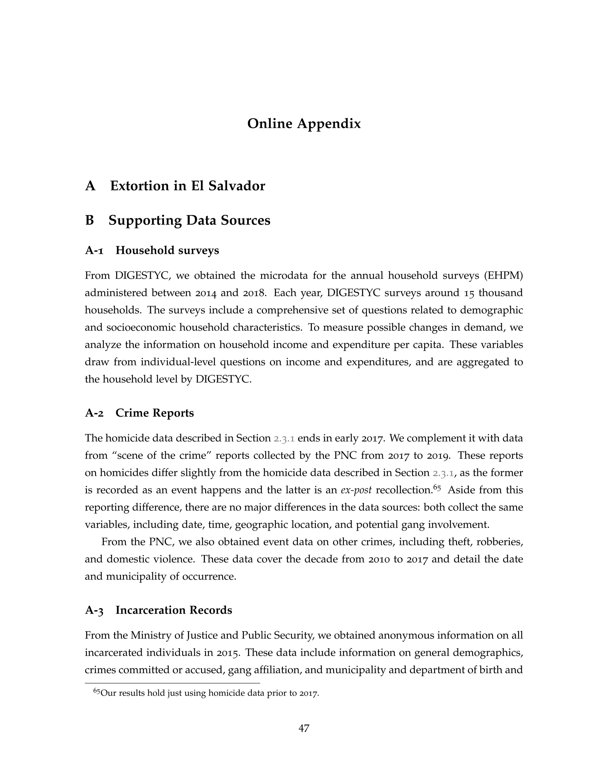 Online Appendix
A Extortion in El Salvador
B Supporting Data Sources
A-1 Household surveys
From DIGESTYC, we obtained the microdata for the annual household surveys (EHPM)
administered between 2014 and 2018. Each year, DIGESTYC surveys around 15 thousand
households. The surveys include a comprehensive set of questions related to demographic
and socioeconomic household characteristics. To measure possible changes in demand, we
analyze the information on household income and expenditure per capita. These variables
draw from individual-level questions on income and expenditures, and are aggregated to
the household level by DIGESTYC.
A-2 Crime Reports
The homicide data described in Section 2.3.1 ends in early 2017. We complement it with data
from “scene of the crime” reports collected by the PNC from 2017 to 2019. These reports
on homicides differ slightly from the homicide data described in Section 2.3.1, as the former
is recorded as an event happens and the latter is an ex-post recollection.65 Aside from this
reporting difference, there are no major differences in the data sources: both collect the same
variables, including date, time, geographic location, and potential gang involvement.
From the PNC, we also obtained event data on other crimes, including theft, robberies,
and domestic violence. These data cover the decade from 2010 to 2017 and detail the date
and municipality of occurrence.
A-3 Incarceration Records
From the Ministry of Justice and Public Security, we obtained anonymous information on all
incarcerated individuals in 2015. These data include information on general demographics,
crimes committed or accused, gang affiliation, and municipality and department of birth and
65Our results hold just using homicide data prior to 2017.
47
 