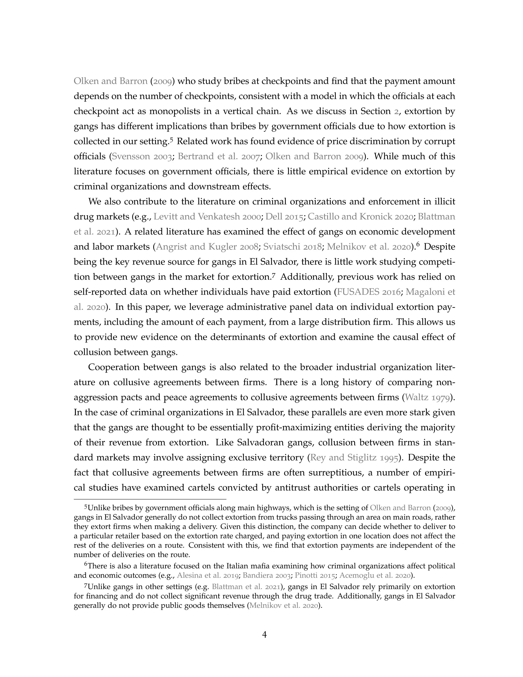 Olken and Barron (2009) who study bribes at checkpoints and find that the payment amount
depends on the number of checkpoints, consistent with a model in which the officials at each
checkpoint act as monopolists in a vertical chain. As we discuss in Section 2, extortion by
gangs has different implications than bribes by government officials due to how extortion is
collected in our setting.5 Related work has found evidence of price discrimination by corrupt
officials (Svensson 2003; Bertrand et al. 2007; Olken and Barron 2009). While much of this
literature focuses on government officials, there is little empirical evidence on extortion by
criminal organizations and downstream effects.
We also contribute to the literature on criminal organizations and enforcement in illicit
drug markets (e.g., Levitt and Venkatesh 2000; Dell 2015; Castillo and Kronick 2020; Blattman
et al. 2021). A related literature has examined the effect of gangs on economic development
and labor markets (Angrist and Kugler 2008; Sviatschi 2018; Melnikov et al. 2020).6 Despite
being the key revenue source for gangs in El Salvador, there is little work studying competi-
tion between gangs in the market for extortion.7 Additionally, previous work has relied on
self-reported data on whether individuals have paid extortion (FUSADES 2016; Magaloni et
al. 2020). In this paper, we leverage administrative panel data on individual extortion pay-
ments, including the amount of each payment, from a large distribution firm. This allows us
to provide new evidence on the determinants of extortion and examine the causal effect of
collusion between gangs.
Cooperation between gangs is also related to the broader industrial organization liter-
ature on collusive agreements between firms. There is a long history of comparing non-
aggression pacts and peace agreements to collusive agreements between firms (Waltz 1979).
In the case of criminal organizations in El Salvador, these parallels are even more stark given
that the gangs are thought to be essentially profit-maximizing entities deriving the majority
of their revenue from extortion. Like Salvadoran gangs, collusion between firms in stan-
dard markets may involve assigning exclusive territory (Rey and Stiglitz 1995). Despite the
fact that collusive agreements between firms are often surreptitious, a number of empiri-
cal studies have examined cartels convicted by antitrust authorities or cartels operating in
5Unlike bribes by government officials along main highways, which is the setting of Olken and Barron (2009),
gangs in El Salvador generally do not collect extortion from trucks passing through an area on main roads, rather
they extort firms when making a delivery. Given this distinction, the company can decide whether to deliver to
a particular retailer based on the extortion rate charged, and paying extortion in one location does not affect the
rest of the deliveries on a route. Consistent with this, we find that extortion payments are independent of the
number of deliveries on the route.
6There is also a literature focused on the Italian mafia examining how criminal organizations affect political
and economic outcomes (e.g., Alesina et al. 2019; Bandiera 2003; Pinotti 2015; Acemoglu et al. 2020).
7Unlike gangs in other settings (e.g. Blattman et al. 2021), gangs in El Salvador rely primarily on extortion
for financing and do not collect significant revenue through the drug trade. Additionally, gangs in El Salvador
generally do not provide public goods themselves (Melnikov et al. 2020).
4
 