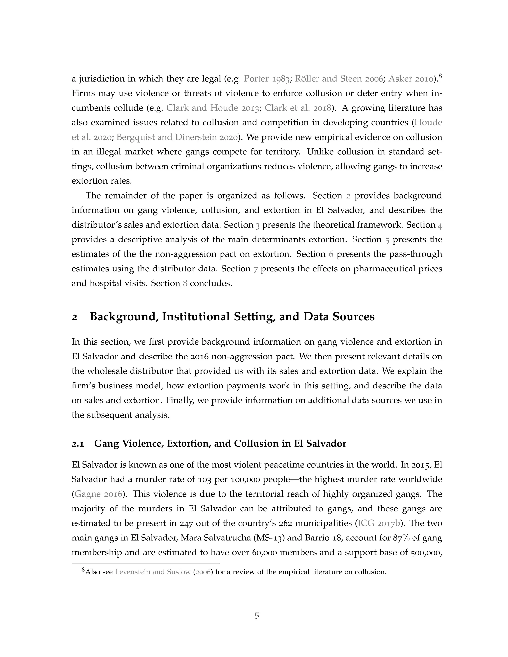 a jurisdiction in which they are legal (e.g. Porter 1983; Röller and Steen 2006; Asker 2010).8
Firms may use violence or threats of violence to enforce collusion or deter entry when in-
cumbents collude (e.g. Clark and Houde 2013; Clark et al. 2018). A growing literature has
also examined issues related to collusion and competition in developing countries (Houde
et al. 2020; Bergquist and Dinerstein 2020). We provide new empirical evidence on collusion
in an illegal market where gangs compete for territory. Unlike collusion in standard set-
tings, collusion between criminal organizations reduces violence, allowing gangs to increase
extortion rates.
The remainder of the paper is organized as follows. Section 2 provides background
information on gang violence, collusion, and extortion in El Salvador, and describes the
distributor’s sales and extortion data. Section 3 presents the theoretical framework. Section 4
provides a descriptive analysis of the main determinants extortion. Section 5 presents the
estimates of the the non-aggression pact on extortion. Section 6 presents the pass-through
estimates using the distributor data. Section 7 presents the effects on pharmaceutical prices
and hospital visits. Section 8 concludes.
2 Background, Institutional Setting, and Data Sources
In this section, we first provide background information on gang violence and extortion in
El Salvador and describe the 2016 non-aggression pact. We then present relevant details on
the wholesale distributor that provided us with its sales and extortion data. We explain the
firm’s business model, how extortion payments work in this setting, and describe the data
on sales and extortion. Finally, we provide information on additional data sources we use in
the subsequent analysis.
2.1 Gang Violence, Extortion, and Collusion in El Salvador
El Salvador is known as one of the most violent peacetime countries in the world. In 2015, El
Salvador had a murder rate of 103 per 100,000 people—the highest murder rate worldwide
(Gagne 2016). This violence is due to the territorial reach of highly organized gangs. The
majority of the murders in El Salvador can be attributed to gangs, and these gangs are
estimated to be present in 247 out of the country’s 262 municipalities (ICG 2017b). The two
main gangs in El Salvador, Mara Salvatrucha (MS-13) and Barrio 18, account for 87% of gang
membership and are estimated to have over 60,000 members and a support base of 500,000,
8Also see Levenstein and Suslow (2006) for a review of the empirical literature on collusion.
5
 