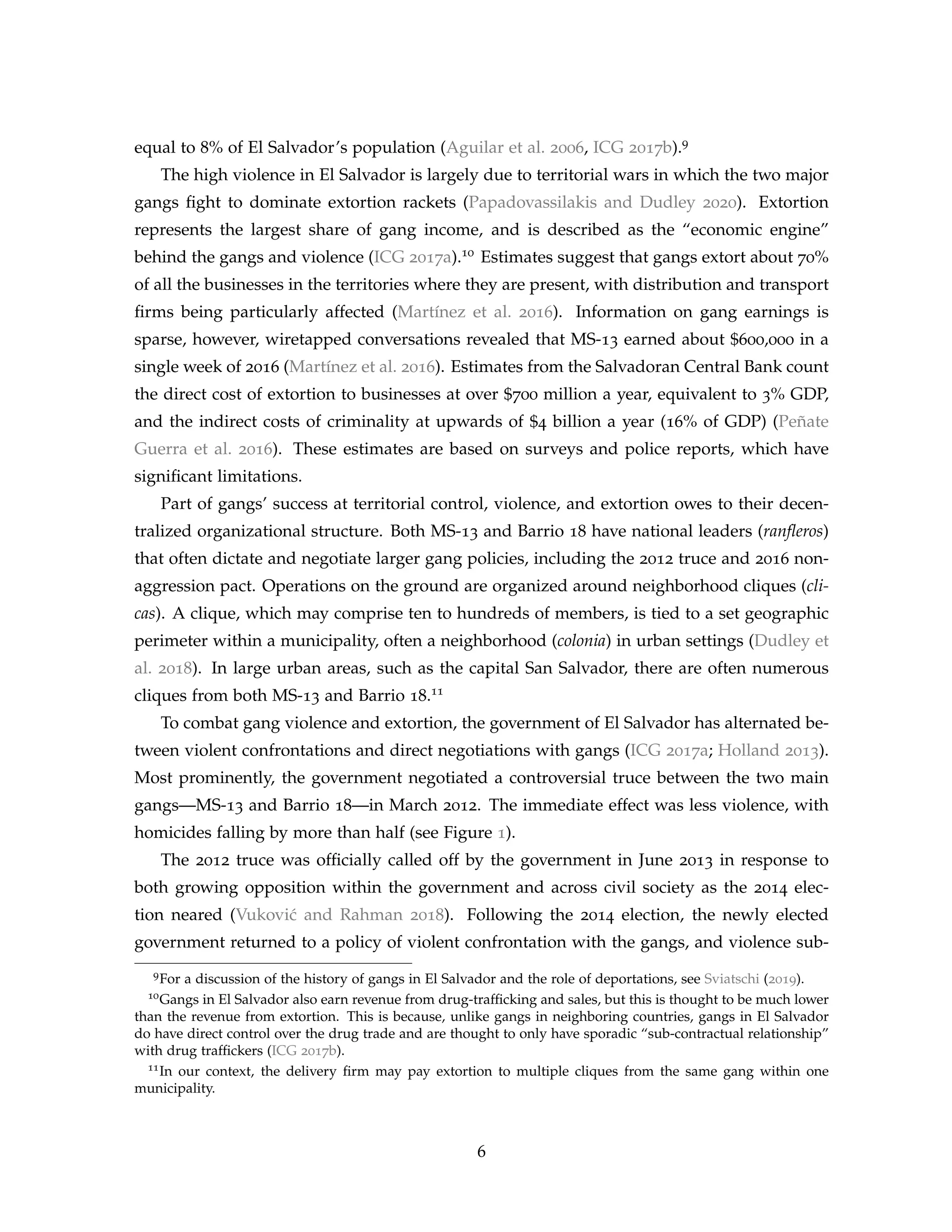 equal to 8% of El Salvador’s population (Aguilar et al. 2006, ICG 2017b).9
The high violence in El Salvador is largely due to territorial wars in which the two major
gangs fight to dominate extortion rackets (Papadovassilakis and Dudley 2020). Extortion
represents the largest share of gang income, and is described as the “economic engine”
behind the gangs and violence (ICG 2017a).10 Estimates suggest that gangs extort about 70%
of all the businesses in the territories where they are present, with distribution and transport
firms being particularly affected (Martínez et al. 2016). Information on gang earnings is
sparse, however, wiretapped conversations revealed that MS-13 earned about $600,000 in a
single week of 2016 (Martínez et al. 2016). Estimates from the Salvadoran Central Bank count
the direct cost of extortion to businesses at over $700 million a year, equivalent to 3% GDP,
and the indirect costs of criminality at upwards of $4 billion a year (16% of GDP) (Peñate
Guerra et al. 2016). These estimates are based on surveys and police reports, which have
significant limitations.
Part of gangs’ success at territorial control, violence, and extortion owes to their decen-
tralized organizational structure. Both MS-13 and Barrio 18 have national leaders (ranfleros)
that often dictate and negotiate larger gang policies, including the 2012 truce and 2016 non-
aggression pact. Operations on the ground are organized around neighborhood cliques (cli-
cas). A clique, which may comprise ten to hundreds of members, is tied to a set geographic
perimeter within a municipality, often a neighborhood (colonia) in urban settings (Dudley et
al. 2018). In large urban areas, such as the capital San Salvador, there are often numerous
cliques from both MS-13 and Barrio 18.11
To combat gang violence and extortion, the government of El Salvador has alternated be-
tween violent confrontations and direct negotiations with gangs (ICG 2017a; Holland 2013).
Most prominently, the government negotiated a controversial truce between the two main
gangs—MS-13 and Barrio 18—in March 2012. The immediate effect was less violence, with
homicides falling by more than half (see Figure 1).
The 2012 truce was officially called off by the government in June 2013 in response to
both growing opposition within the government and across civil society as the 2014 elec-
tion neared (Vuković and Rahman 2018). Following the 2014 election, the newly elected
government returned to a policy of violent confrontation with the gangs, and violence sub-
9For a discussion of the history of gangs in El Salvador and the role of deportations, see Sviatschi (2019).
10Gangs in El Salvador also earn revenue from drug-trafficking and sales, but this is thought to be much lower
than the revenue from extortion. This is because, unlike gangs in neighboring countries, gangs in El Salvador
do have direct control over the drug trade and are thought to only have sporadic “sub-contractual relationship”
with drug traffickers (ICG 2017b).
11In our context, the delivery firm may pay extortion to multiple cliques from the same gang within one
municipality.
6
 