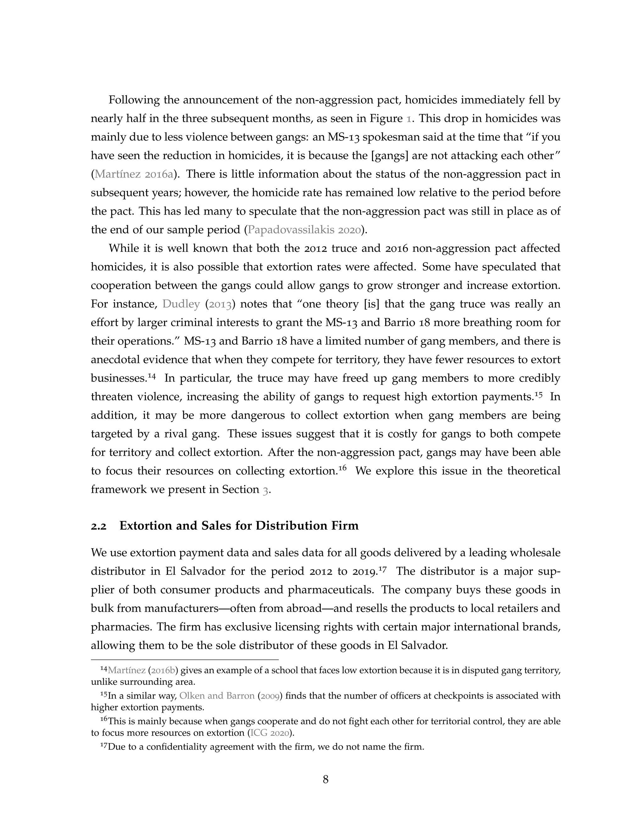 Following the announcement of the non-aggression pact, homicides immediately fell by
nearly half in the three subsequent months, as seen in Figure 1. This drop in homicides was
mainly due to less violence between gangs: an MS-13 spokesman said at the time that “if you
have seen the reduction in homicides, it is because the [gangs] are not attacking each other”
(Martínez 2016a). There is little information about the status of the non-aggression pact in
subsequent years; however, the homicide rate has remained low relative to the period before
the pact. This has led many to speculate that the non-aggression pact was still in place as of
the end of our sample period (Papadovassilakis 2020).
While it is well known that both the 2012 truce and 2016 non-aggression pact affected
homicides, it is also possible that extortion rates were affected. Some have speculated that
cooperation between the gangs could allow gangs to grow stronger and increase extortion.
For instance, Dudley (2013) notes that “one theory [is] that the gang truce was really an
effort by larger criminal interests to grant the MS-13 and Barrio 18 more breathing room for
their operations.” MS-13 and Barrio 18 have a limited number of gang members, and there is
anecdotal evidence that when they compete for territory, they have fewer resources to extort
businesses.14 In particular, the truce may have freed up gang members to more credibly
threaten violence, increasing the ability of gangs to request high extortion payments.15 In
addition, it may be more dangerous to collect extortion when gang members are being
targeted by a rival gang. These issues suggest that it is costly for gangs to both compete
for territory and collect extortion. After the non-aggression pact, gangs may have been able
to focus their resources on collecting extortion.16 We explore this issue in the theoretical
framework we present in Section 3.
2.2 Extortion and Sales for Distribution Firm
We use extortion payment data and sales data for all goods delivered by a leading wholesale
distributor in El Salvador for the period 2012 to 2019.17 The distributor is a major sup-
plier of both consumer products and pharmaceuticals. The company buys these goods in
bulk from manufacturers—often from abroad—and resells the products to local retailers and
pharmacies. The firm has exclusive licensing rights with certain major international brands,
allowing them to be the sole distributor of these goods in El Salvador.
14Martínez (2016b) gives an example of a school that faces low extortion because it is in disputed gang territory,
unlike surrounding area.
15In a similar way, Olken and Barron (2009) finds that the number of officers at checkpoints is associated with
higher extortion payments.
16This is mainly because when gangs cooperate and do not fight each other for territorial control, they are able
to focus more resources on extortion (ICG 2020).
17Due to a confidentiality agreement with the firm, we do not name the firm.
8
 